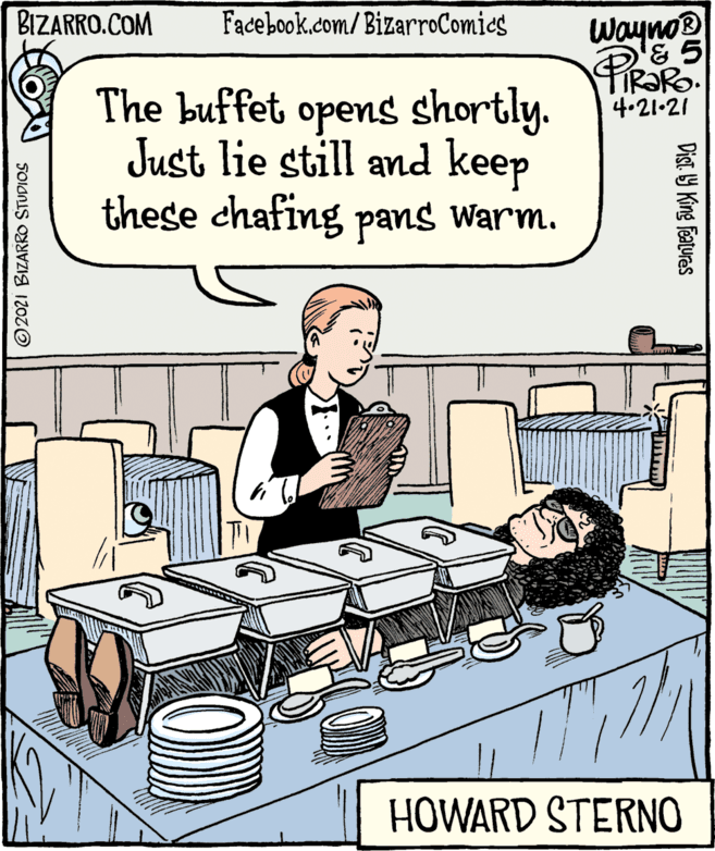 Design OCR: BIZARRO.COM Facebook.com/BizarroComics Wayno® FIR?RO. 4.21-21 The buffet opens shortly. Just lie still and keep these chafing pans warm. HOWARD STERNO ©2021 BIZARRO STUDIOS Dist. 9 King Features BIZARRO.COM Facebook.com/BizarroComics Wayno® FIR?RO. 4.21-21 The buffet opens shortly. Just lie still and keep these chafing pans warm. HOWARD STERNO ©2021 BIZARRO STUDIOS Dist. 9 King Features