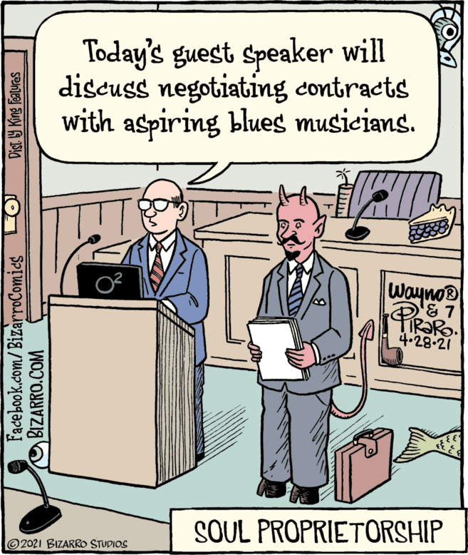 Humour OCR: Today's guest speaker will discuss negotiating contracts with aspiring blues musicians. Wayno IR?RO. 4.28-21 SOUL PROPRIETORSHIP 2021 BIZARRO STUDIOS Facebook.com/ BizarroComies BIZARRO.COM Dist Y King Features Today's guest speaker will discuss negotiating contracts with aspiring blues musicians. Wayno IR?RO. 4.28-21 SOUL PROPRIETORSHIP 2021 BIZARRO STUDIOS Facebook.com/ BizarroComies BIZARRO.COM Dist Y King Features