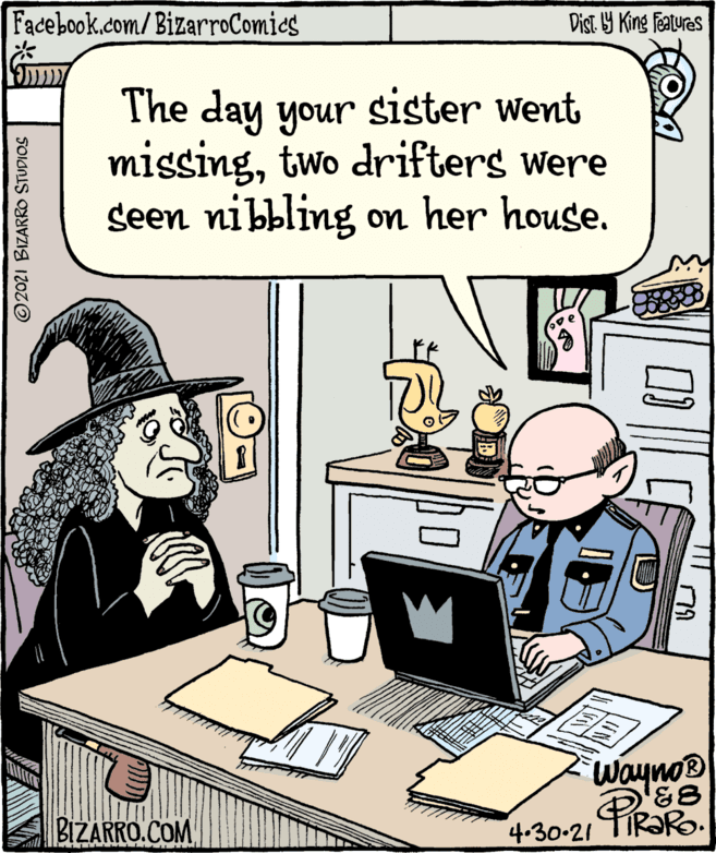Illustration OCR: Facebook.com/ BizarroComies Dist Y King Features The day your sister went missingtwo drifters were seen nibbling on her house. e Wayno® BIZARRO.COM 4-30-21 TIR?R. ail ©2021 BIZARRO STUDIOS Facebook.com/ BizarroComies Dist Y King Features The day your sister went missingtwo drifters were seen nibbling on her house. e Wayno® BIZARRO.COM 4-30-21 TIR?R. ail ©2021 BIZARRO STUDIOS