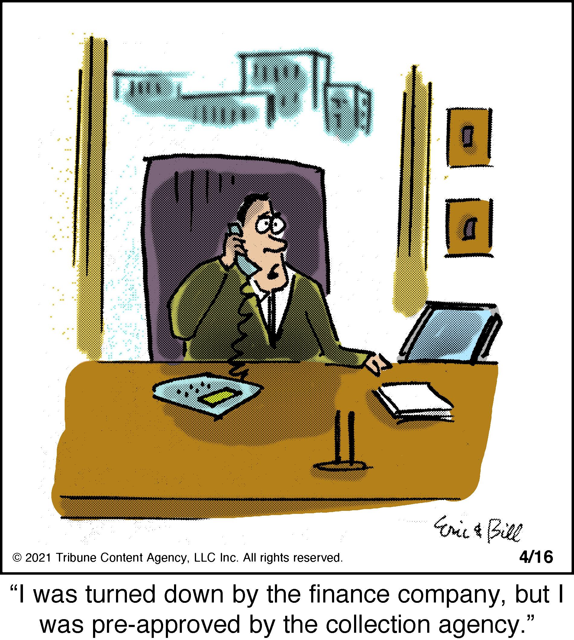 Job OCR: Eric & Bill 4/16 © 2021 Tribune Content AgencyLLC Inc. All rights reserved. "I was turned down by the finance companybut I was pre-approved by the collection agency." Eric & Bill 4/16 © 2021 Tribune Content AgencyLLC Inc. All rights reserved. "I was turned down by the finance companybut I was pre-approved by the collection agency."
