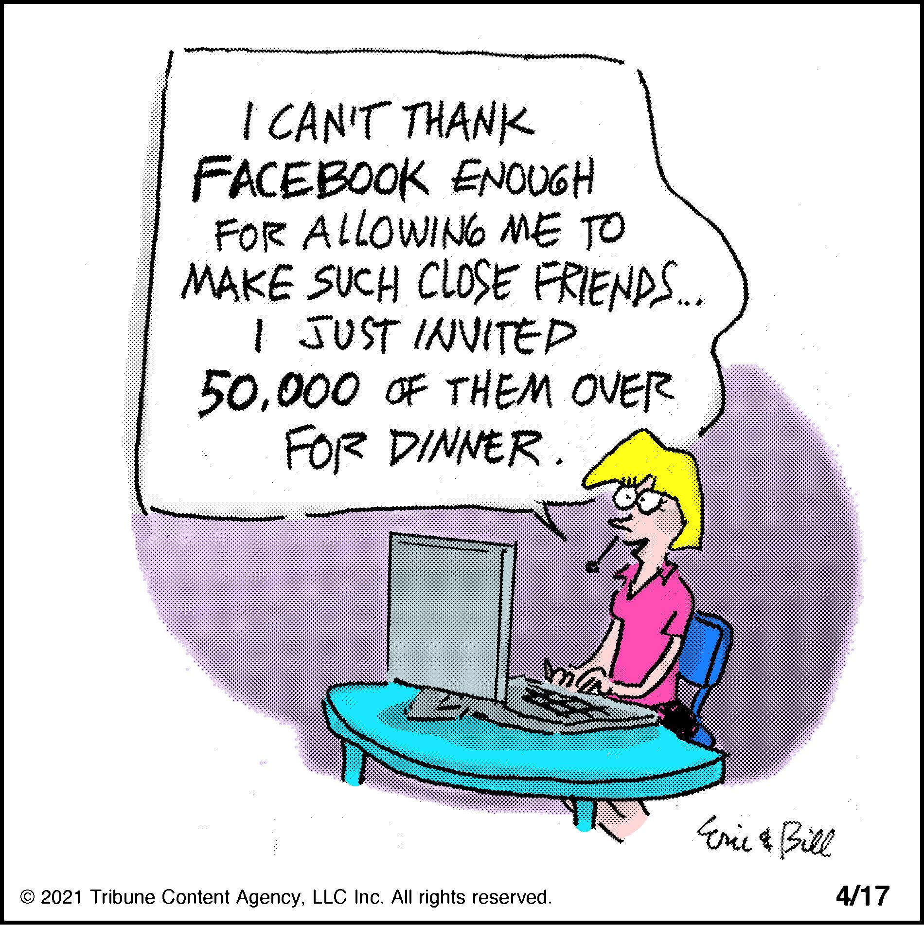 Sharing OCR: I CAN'T THANK FACEBOOK ENOUGH FOR ALLOWING ME TO MAKE SUCH CLOSE FRIENDS. I JUST INVITEP000 OF THEM OVER FOR DINNER. Erie & Bill © 2021 Tribune Content AgencyLLC Inc. All rights reserved. 4/17 I CAN'T THANK FACEBOOK ENOUGH FOR ALLOWING ME TO MAKE SUCH CLOSE FRIENDS. I JUST INVITEP000 OF THEM OVER FOR DINNER. Erie & Bill © 2021 Tribune Content AgencyLLC Inc. All rights reserved. 4/17