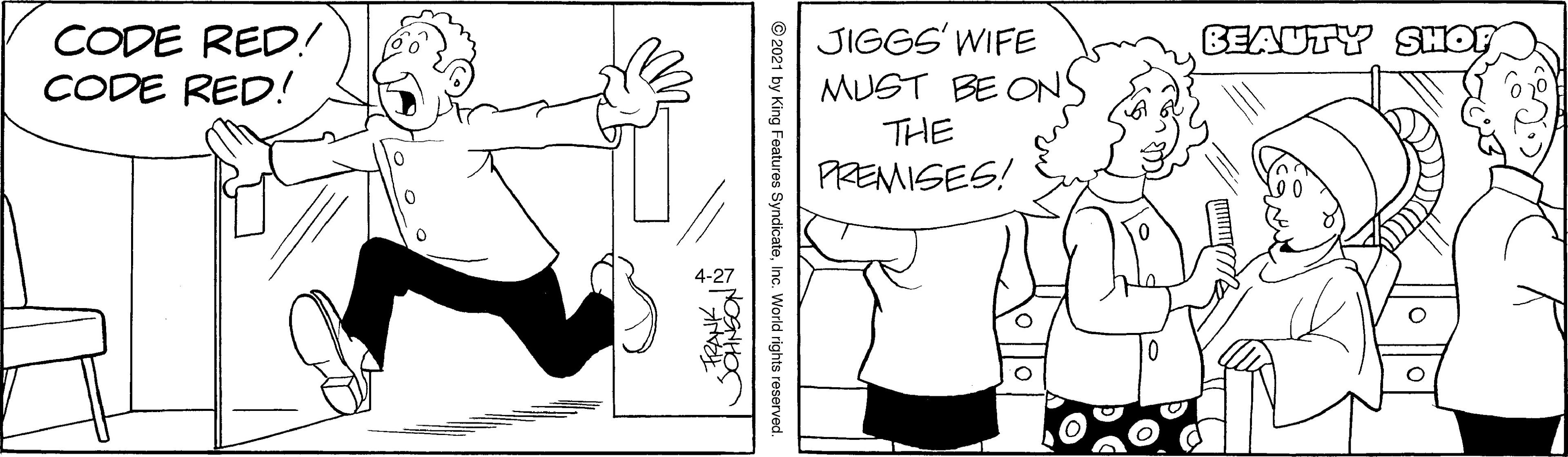 Font OCR: CODE RED! CODE RED.! JIGGS' WIFE MUST BE ONS THE PREMISES! BEAUTY SHOF © 2021 by King Features SyndicateInc. World rights reserved. CODE RED! CODE RED.! JIGGS' WIFE MUST BE ONS THE PREMISES! BEAUTY SHOF © 2021 by King Features SyndicateInc. World rights reserved.
