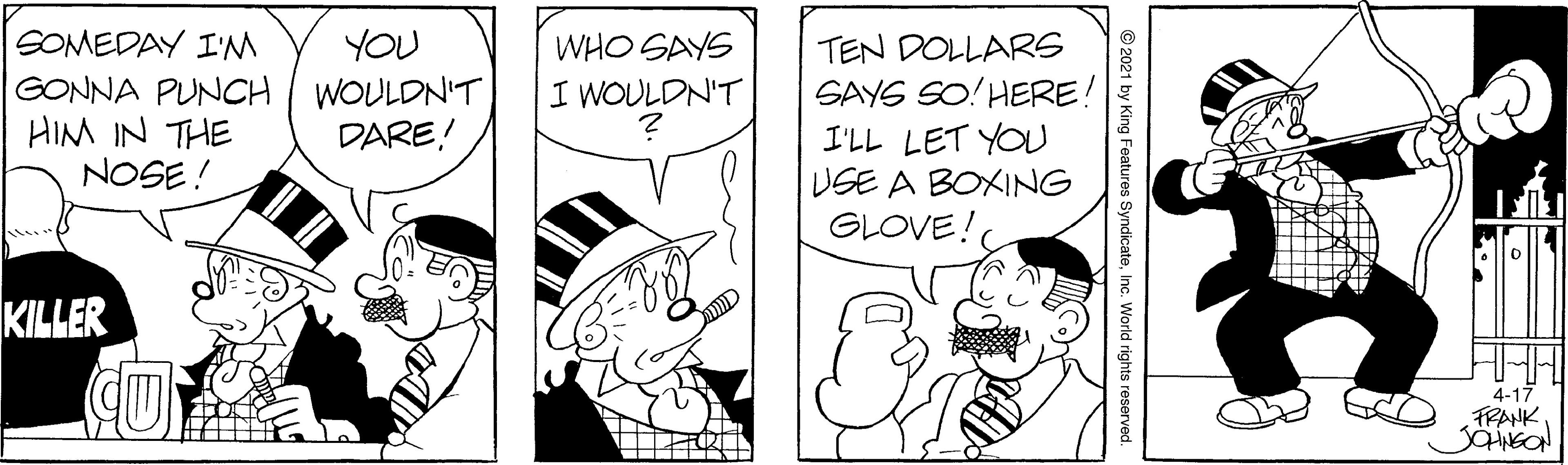 Finger OCR: SOMEDAY I' YOU WHO SAYS GONNA PUNCH WOULDNT HIM IN THE NOSE ! TEN DOLLARS SAYS SO! HERE! I'LL LET YOU USE A BOXING GLOVE! I WOULDN'T DARE! KILLER 4-17 FRANK © 2021 by King Features SyndicateInc. World rights reserve SOMEDAY I' YOU WHO SAYS GONNA PUNCH WOULDNT HIM IN THE NOSE ! TEN DOLLARS SAYS SO! HERE! I'LL LET YOU USE A BOXING GLOVE! I WOULDN'T DARE! KILLER 4-17 FRANK © 2021 by King Features SyndicateInc. World rights reserve