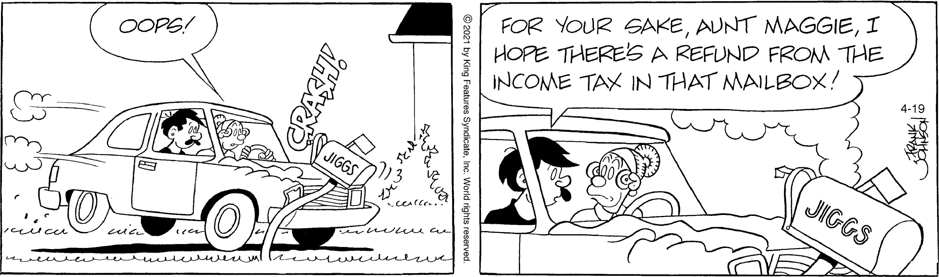 Drawing OCR: FOR YOUR SAKEI HOPE THERE'S A REFUND FROM THE INCOME TAX IN THAT MAILBOX! 4-19 OOPS! JIGGS JIGGS ceen mvewre wwu w ml le wul eve © 2021 by King Features SyndicateInc. World rights reserved. CRASH FOR YOUR SAKEAUNT MAGGIEI HOPE THERE'S A REFUND FROM THE INCOME TAX IN THAT MAILBOX! 4-19 OOPS! JIGGS JIGGS ceen mvewre wwu w ml le wul eve © 2021 by King Features SyndicateInc. World rights reserved. CRASH