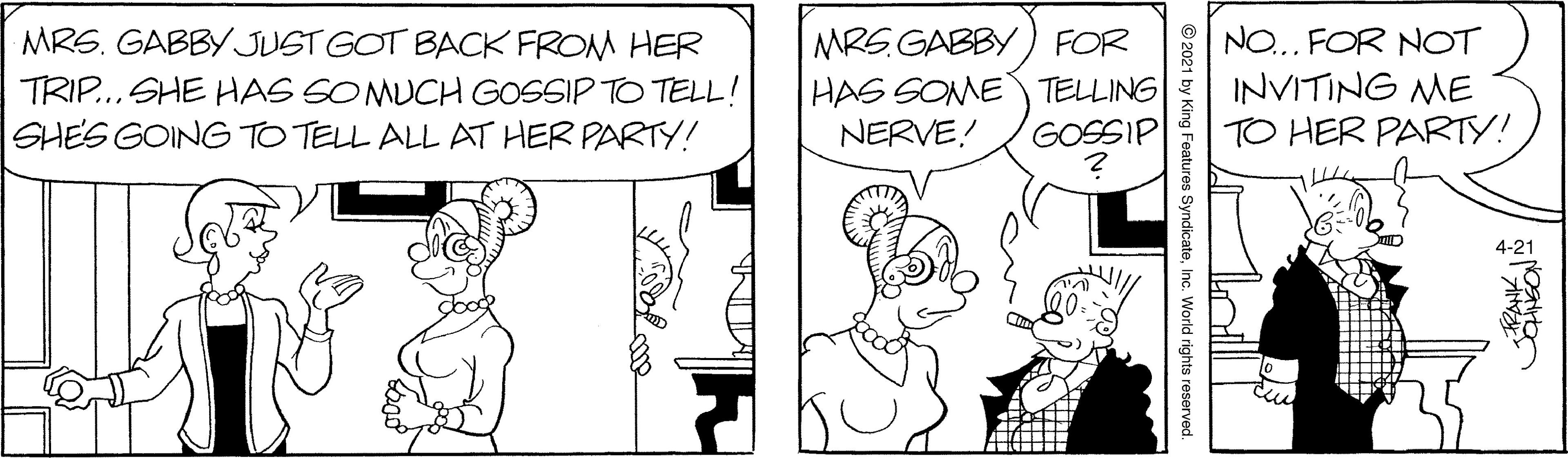 Mammal OCR: MRS. GABBY JUST GOT BACK FROM HER TRIP... SHE HAS SO MUCH GOSSIP TO TELL! SHES GOING TO TELL ALL AT HER PARTY! MRS. GABBY) FOR HAS SOME TELLING NERVE! NO... FOR NOT INVITING ME TO HER PARTY! GOSSIP © 2021 by King Features SyndicateInc. World rights reserved. MRS. GABBY JUST GOT BACK FROM HER TRIP... SHE HAS SO MUCH GOSSIP TO TELL! SHES GOING TO TELL ALL AT HER PARTY! MRS. GABBY) FOR HAS SOME TELLING NERVE! NO... FOR NOT INVITING ME TO HER PARTY! GOSSIP © 2021 by King Features SyndicateInc. World rights reserved.