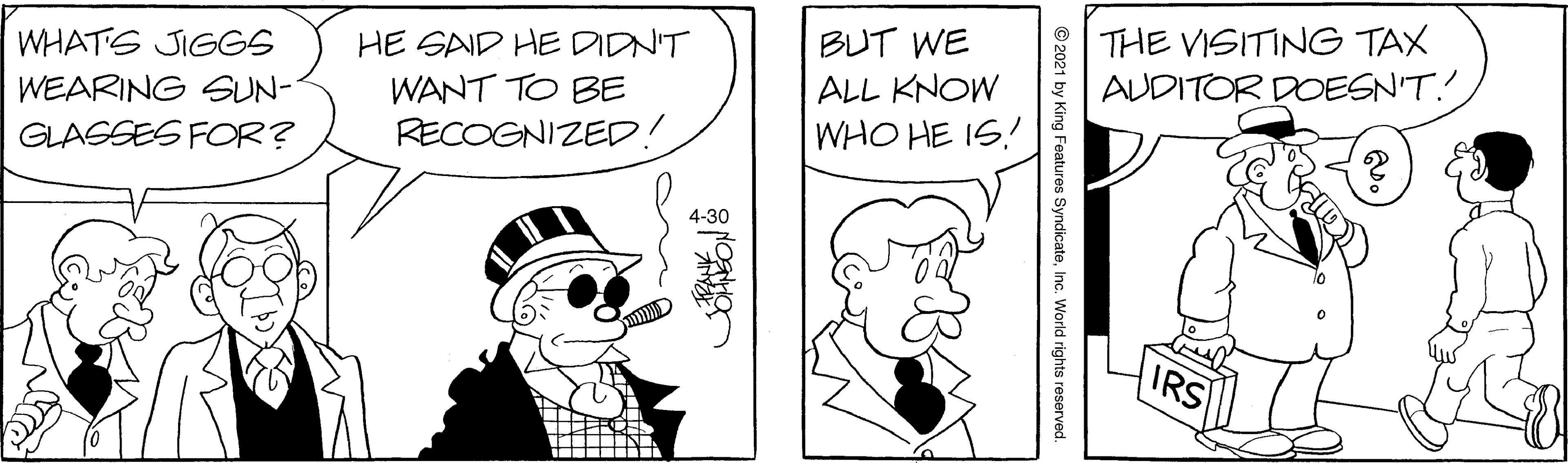 Line OCR: BUT WE ALL KNOW WHO HE IS! THE VISITING TAX AUDITOR DOESN'T.! WHATS JIGGS HE SAID HE DIDN'T WANT TO BE RECOGNIZED! WEARING GUN- GLASSES FOR? 4-30 IRS BUT WE ALL KNOW WHO HE IS! THE VISITING TAX AUDITOR DOESN'T.! WHATS JIGGS HE SAID HE DIDN'T WANT TO BE RECOGNIZED! WEARING GUN- GLASSES FOR? 4-30 IRS