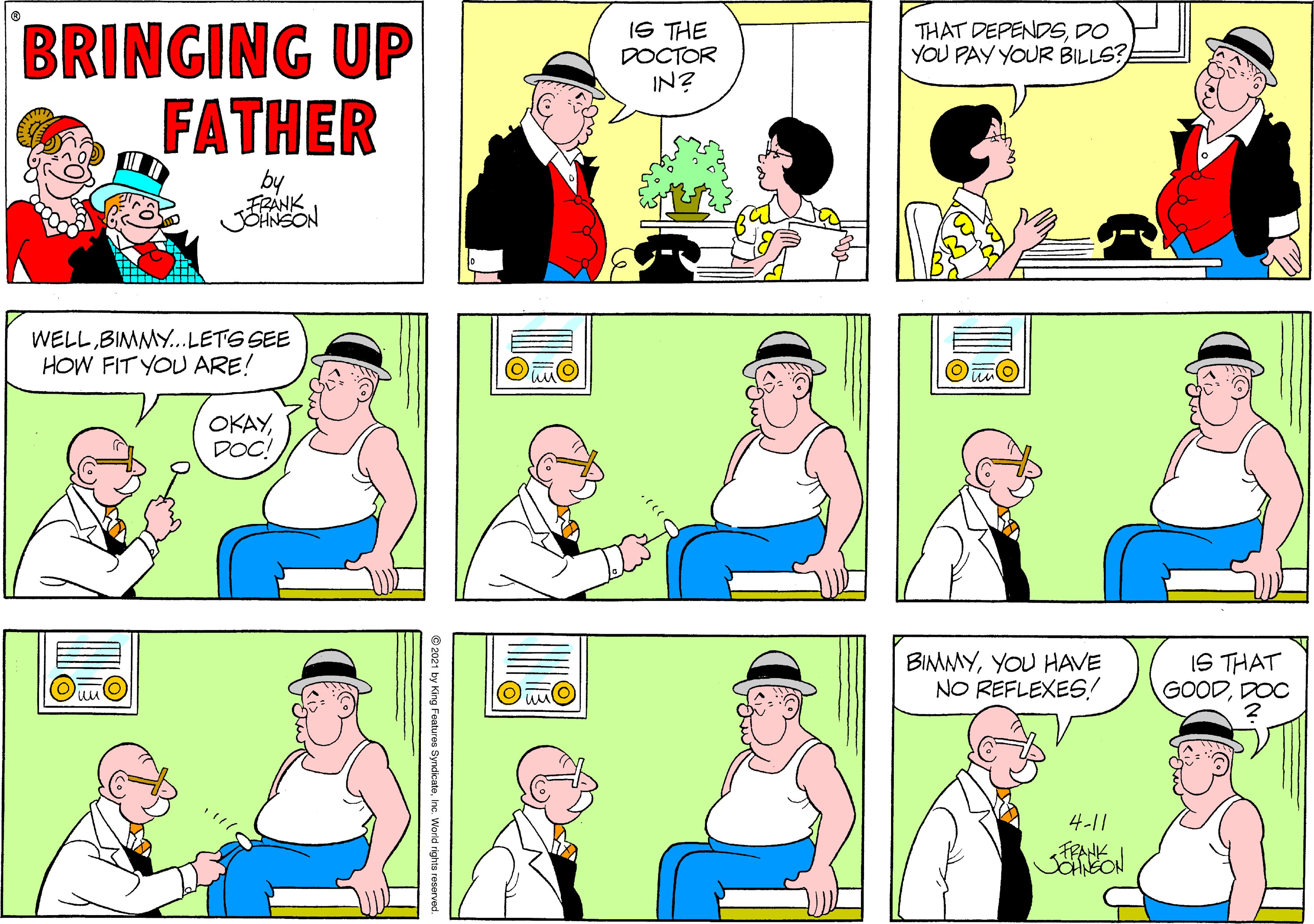 Human OCR: BRINGING UP FATHER IS THE DOCTOR IN? THAT DEPENDSDO YOU PAY YOUR BILLS? by FRANK JOHNSON WELLBIMMY...LETS SEE HOW FIT YOU ARE! OKAYDOC! BIMMYYOU HAVE NO REFLEXES! IS THAT GOODDOC 4-11 FRANK BRINGING UP FATHER IS THE DOCTOR IN? THAT DEPENDSDO YOU PAY YOUR BILLS? by FRANK JOHNSON WELLBIMMY...LETS SEE HOW FIT YOU ARE! OKAYDOC! BIMMYYOU HAVE NO REFLEXES! IS THAT GOODDOC 4-11 FRANK