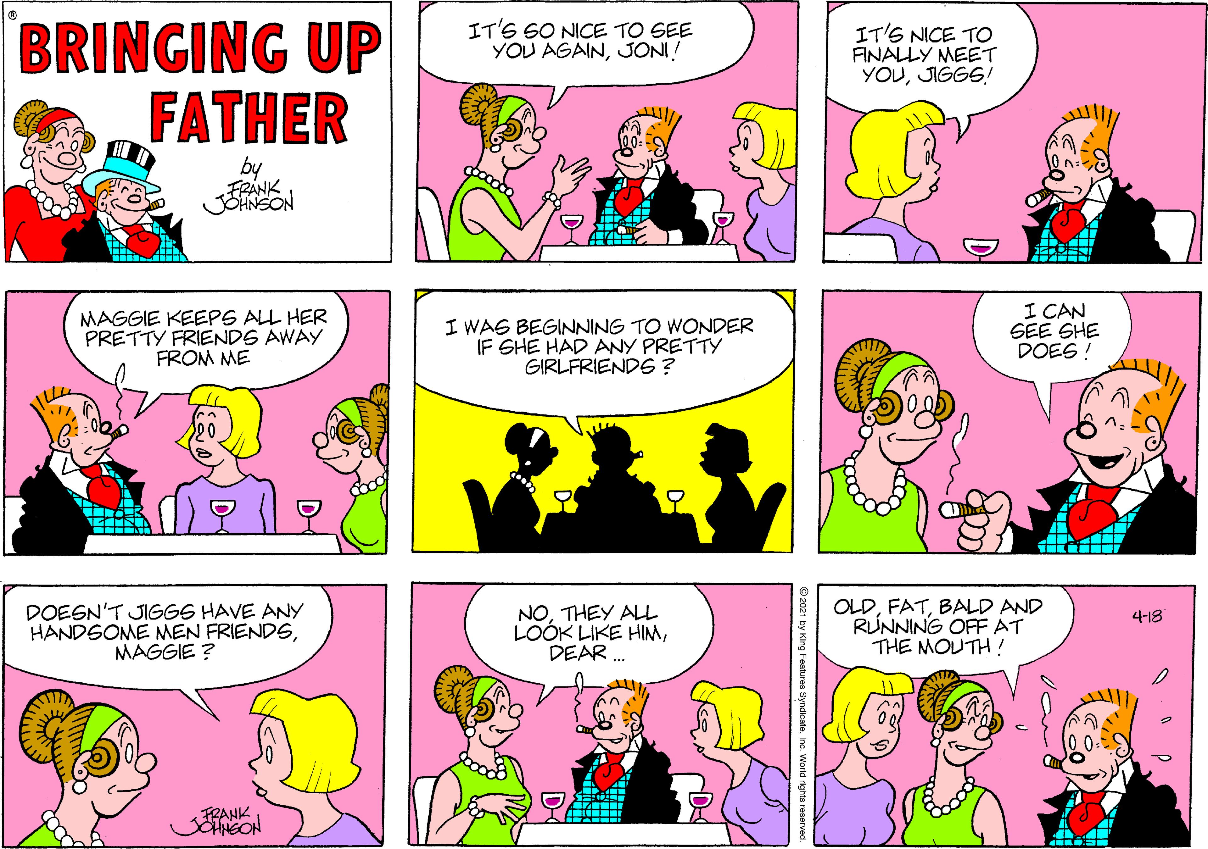 Green OCR: BRINGING UP FATHER IT'S 6O NICE TO SEE YOU AGAINJONI! IT'S NICE TO FINALLY MEET YOUJIGGS! by MAGGIE KEEPS ALL HER PRETTY FRIENDS AWAY FROM ME I WAS BEGINNING TO WONDER IF SHE HAD ANY PRETTY GIRLFRIENDE ? I CAN GEE SHE DOES ! DOEGN'T JIGGS HAVE ANY HANDSOME MEN FRIENDSMAGGIE ? NOTHEY ALL LOOK LIKE HIMDEAR . OLDBALD AND RUNNING OFFAT THE MOUTH! 4-18 FRANK BRINGING UP FATHER IT'S 6O NICE TO SEE YOU AGAINJONI! IT'S NICE TO FINALLY MEET YOUJIGGS! by MAGGIE KEEPS ALL HER PRETTY FRIENDS AWAY FROM ME I WAS BEGINNING TO WONDER IF SHE HAD ANY PRETTY GIRLFRIENDE ? I CAN GEE SHE DOES ! DOEGN'T JIGGS HAVE ANY HANDSOME MEN FRIENDSMAGGIE ? NOTHEY ALL LOOK LIKE HIMDEAR . OLDBALD AND RUNNING OFFAT THE MOUTH! 4-18 FRANK
