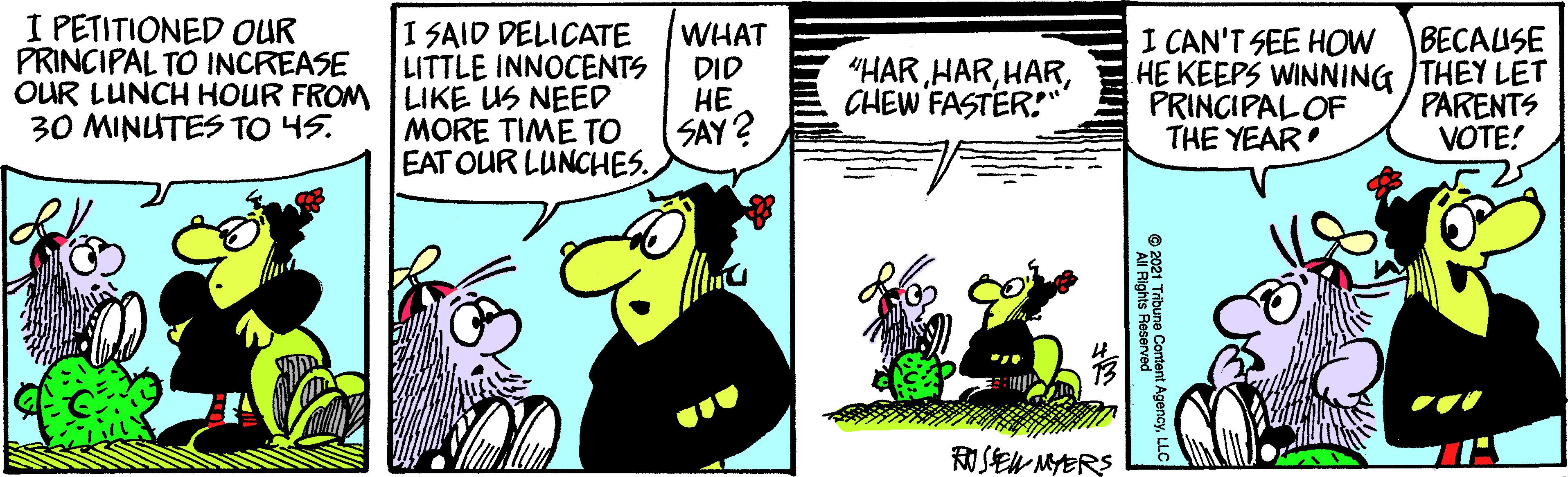 Illustration OCR: I PETITIONED OUR PRINCIPAL TO INCREASE I SAID DELICATE LITTLE INNOCENTS OUR LUNCH HOUR FROM LIKE US NEED MORE TIME TO EAT OUR LUNCHES WHAT DID I CAN'T SEE HOW HE KEEPS WINNING THEY LET PRINCIPALOF THE YEAR BECAISE "HARCHEW FASTER!" ?? 30 MINUTES TO 45. SAY? PARENTS VOTE! RUSEW MYERS ©200 Trbune Content AgencyL I PETITIONED OUR PRINCIPAL TO INCREASE I SAID DELICATE LITTLE INNOCENTS OUR LUNCH HOUR FROM LIKE US NEED MORE TIME TO EAT OUR LUNCHES WHAT DID I CAN'T SEE HOW HE KEEPS WINNING THEY LET PRINCIPALOF THE YEAR BECAISE "HARCHEW FASTER!" ?? 30 MINUTES TO 45. SAY? PARENTS VOTE! RUSEW MYERS ©200 Trbune Content Agency