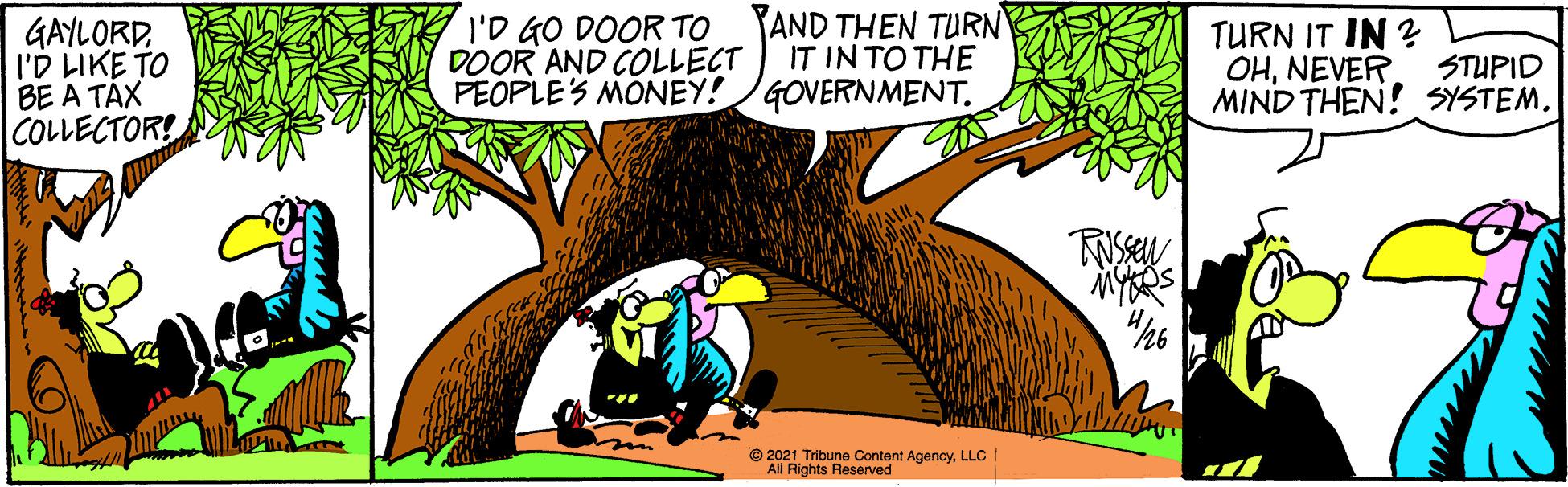 Adaptation OCR: GAYLORDI'D LIKE TO BE A TAX COLLECTOR! I'D GO DOOR TO DOOR AND COLLECT PEOPLES MONEY!GOVERNMENT. YAND THEN TURN IT IN TO THE TURN IT IN ? OHNEVER MIND THEN! SYSTEMSTUPID © 2021 Tribune Content AgencyLLC All Rights Reserved GAYLORDI'D LIKE TO BE A TAX COLLECTOR! I'D GO DOOR TO DOOR AND COLLECT PEOPLES MONEY!GOVERNMENT. YAND THEN TURN IT IN TO THE TURN IT IN ? OHNEVER MIND THEN! SYSTEMSTUPID © 2021 Tribune Content AgencyLLC All Rights Reserved