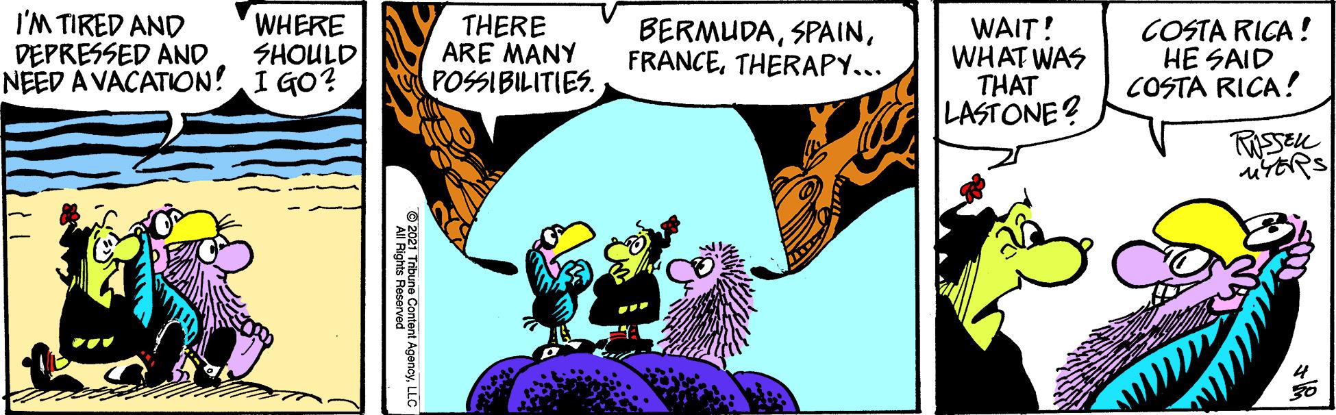 Art OCR: I'M TIRED AND DEPRESSED AND NEED A VACATION! I GO? WHERE SHOULD THERE ARE MANY POSSIBILITIES. BERMUDATHERAPY... WAIT! WHAT WAS THAT LASTONE? COSTA RICA ! HE SAID COSTA RICA! © 2021 Tribune Content AgencyLLC I'M TIRED AND DEPRESSED AND NEED A VACATION! I GO? WHERE SHOULD THERE ARE MANY POSSIBILITIES. BERMUDATHERAPY... WAIT! WHAT WAS THAT LASTONE? COSTA RICA ! HE SAID COSTA RICA! © 2021 Tribune Content Agency