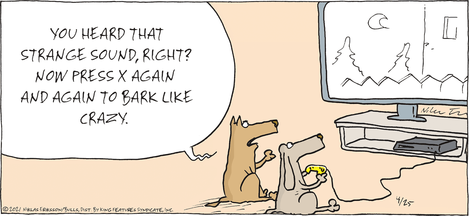 Line OCR: YOU HEARD THAT STRANGE SOUNDRIGHT? NOW PRESS X AGAIN AND AGAIN TO BARK LIKE CRAZY. Niler ta 4/25 ©2021 NiKLAs ERIKSSON/BULLSINC. YOU HEARD THAT STRANGE SOUNDRIGHT? NOW PRESS X AGAIN AND AGAIN TO BARK LIKE CRAZY. Niler ta 4/25 ©2021 NiKLAs ERIKSSON/BULLSDIST. BY KING FEATURES SYNDICATE