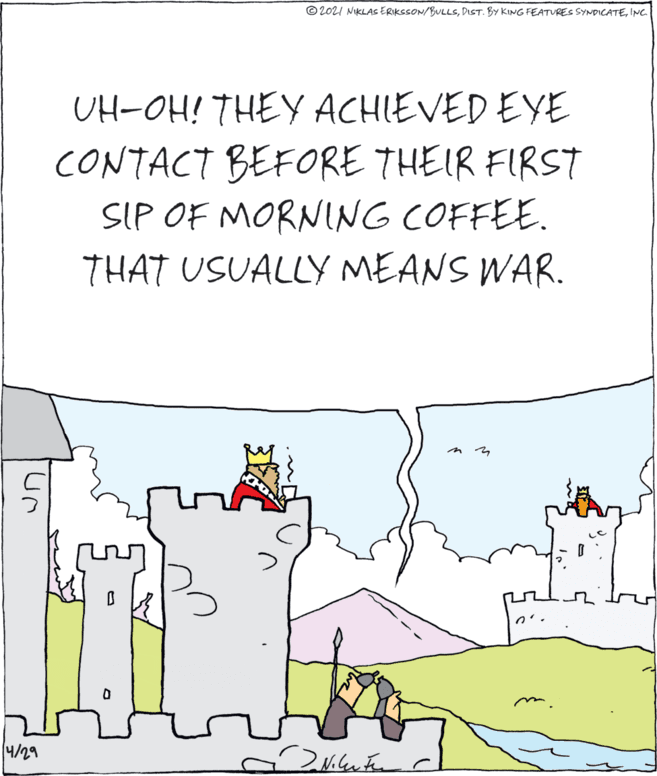 Happy OCR: © 2021 NIKLAS ERIKSSON/BULLSINC. UH-OH! THEY ACHIEVED EYE CONTACT BEFORE THEIR FIRST SIP OF MORNING COFFEE. THAT USUALLY MEANS WAR. 4/29 © 2021 NIKLAS ERIKSSON/BULLSDIST. BY KING FEATURES SYNDICATEINC. UH-OH! THEY ACHIEVED EYE CONTACT BEFORE THEIR FIRST SIP OF MORNING COFFEE. THAT USUALLY MEANS WAR. 4/29