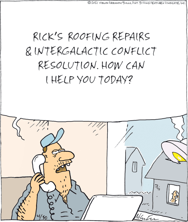 Sharing OCR: © 2021 NIKLAS ERIKSSON/BULLSINC. RICK'S ROOFING REPAIRS & INTERGALACTIC CONFLICT RESOLUTION. HOW CAN I HELP YOU TODAY? 4/50 © 2021 NIKLAS ERIKSSON/BULLSDIST. BY KING FEATURES SYNDICATEINC. RICK'S ROOFING REPAIRS & INTERGALACTIC CONFLICT RESOLUTION. HOW CAN I HELP YOU TODAY? 4/50