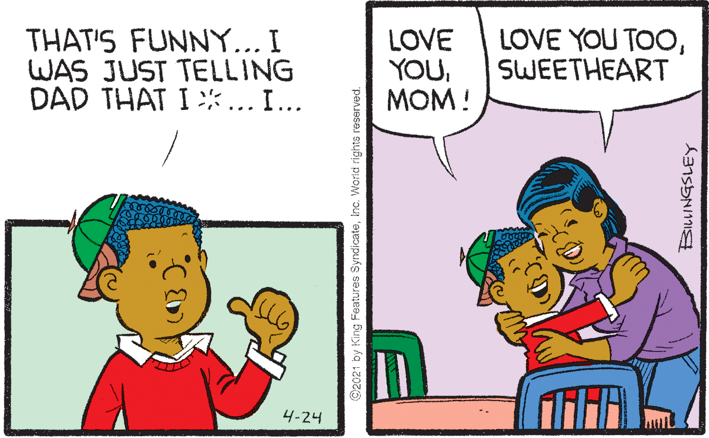 Happy OCR: THAT'S FUNNY... I WAS JUST TELLING DAD THAT I *... I... LOVE YOU???! LOVE YOU TOOSWEETHEART 4-24 @2021 by King Features SyndicateInc. World rights reserved. THAT'S FUNNY... I WAS JUST TELLING DAD THAT I *... I... LOVE YOU???! LOVE YOU TOOSWEETHEART 4-24 @2021 by King Features SyndicateInc. World rights reserved.