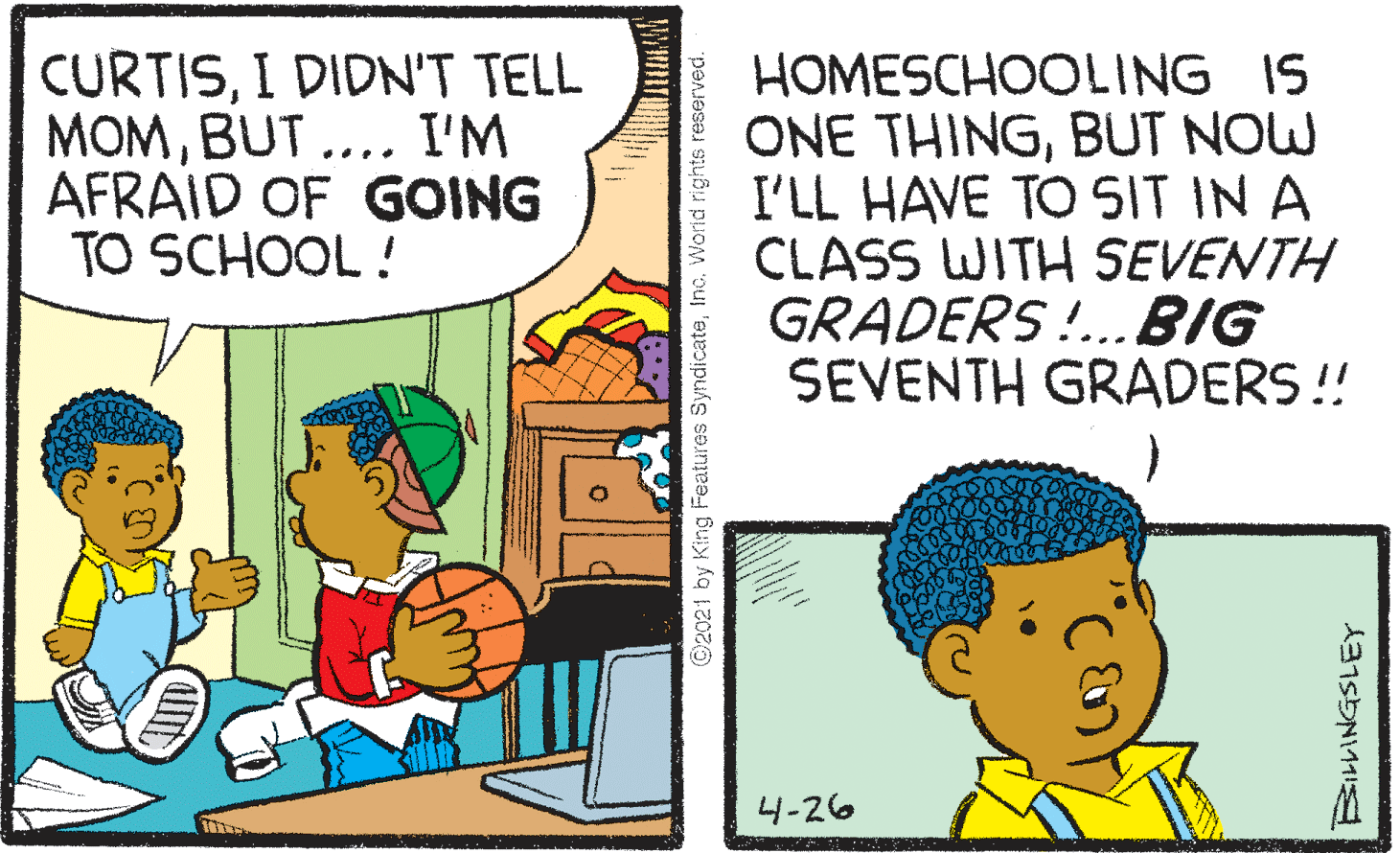 Adaptation OCR: CURTISI DIDN'T TELL MOMBUT .... I'M AFRAID OF GOING TO SCHOOL ! HOMESCHOOLING IS ONE THINGBUT NOW I'LL HAVE TO SIT IN A CLASS WITH SEVENTH GRADERS!..BIG SEVENTH GRADERS ! 4-26 ©2021 by King Features SyndicateInc. World rights reserved. CURTISI DIDN'T TELL MOMBUT .... I'M AFRAID OF GOING TO SCHOOL ! HOMESCHOOLING IS ONE THINGBUT NOW I'LL HAVE TO SIT IN A CLASS WITH SEVENTH GRADERS!..BIG SEVENTH GRADERS ! 4-26 ©2021 by King Features SyndicateInc. World rights reserved.