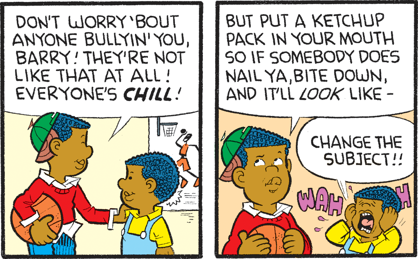Font OCR: DON'T WORRY'BOUT ANYONE BULLYIN' YOUBARRY! THEY'RE NOT LIKE THAT AT ALL! EVERYONE'S CHILL! BUT PUT A KETCHUP PACK IN YOUR MOUTH SO IF SOMEBODY DOES NAIL YAAND IT'LL LOOK LIKE - CHANGE THE SUBJECT!! DON'T WORRY'BOUT ANYONE BULLYIN' YOUBARRY! THEY'RE NOT LIKE THAT AT ALL! EVERYONE'S CHILL! BUT PUT A KETCHUP PACK IN YOUR MOUTH SO IF SOMEBODY DOES NAIL YABITE DOWNAND IT'LL LOOK LIKE - CHANGE THE SUBJECT!!