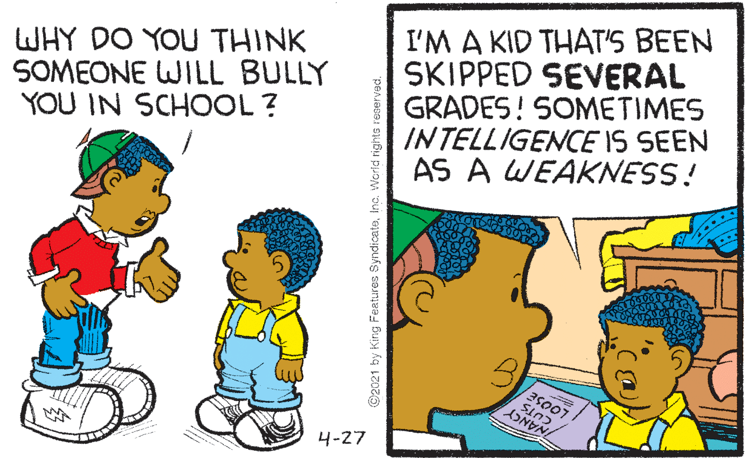 Child OCR: WHY DO YOU THINK SOMEONE WILL BULLY YOU IN SCHOOL ? I'M A KID THAT'S BEEN SKIPPED SEVERAL GRADES! SOMETIMES INTELLIGENCE IS SEEN AS A WEAKNESS! 4-27 ©2021 by King Features SyndicateWHY DO YOU THINK SOMEONE WILL BULLY YOU IN SCHOOL ? I'M A KID THAT'S BEEN SKIPPED SEVERAL GRADES! SOMETIMES INTELLIGENCE IS SEEN AS A WEAKNESS! 4-27 ©2021 by King Features Syndicateinc. World rights reserved