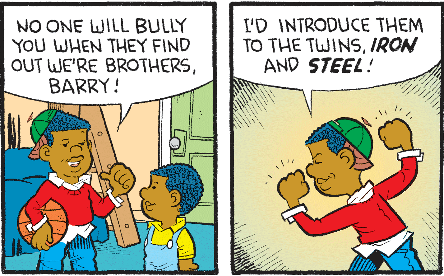 Happy OCR: NO ONE WILL BULLY YOU WHEN THEY FIND OUT WE'RE BROTHERSBARRY! I'D INTRODUCE THEM TO THE TWINSIRON AND STEEL! NO ONE WILL BULLY YOU WHEN THEY FIND OUT WE'RE BROTHERSBARRY! I'D INTRODUCE THEM TO THE TWINSIRON AND STEEL!