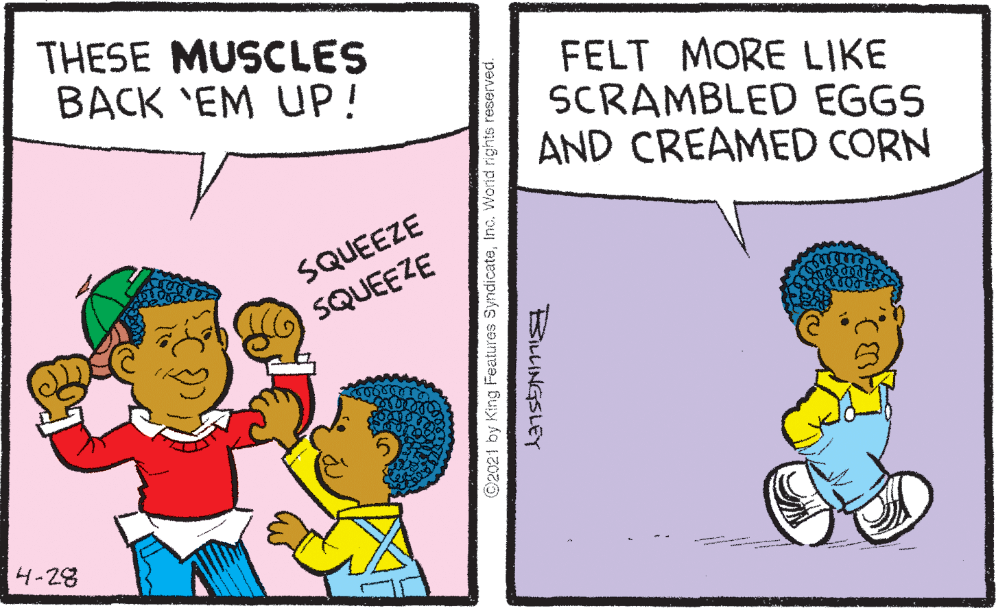 Line OCR: THESE MUSCLES BACK 'EM UP! FELT MORE LIKE SCRAMBLED EGGS AND CREAMED CORN SQUEEZE SQUEEZE 4-28 ©2021 by King Features SyndicateInc. Worid rights reserved. BiLINGSLEY THESE MUSCLES BACK 'EM UP! FELT MORE LIKE SCRAMBLED EGGS AND CREAMED CORN SQUEEZE SQUEEZE 4-28 ©2021 by King Features SyndicateInc. Worid rights reserved. BiLINGSLEY