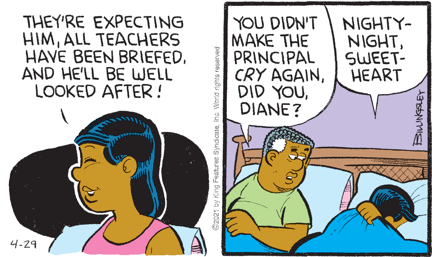 Conversation OCR: THEY'RE EXPECTING HIMALL TEACHERS HAVE BEEN BRIEFEDAND HE'LL BE WELL LOOKED AFTER ! YOU DIDN'T MAKE THE PRINCIPAL CRY AGAINDIANE? NIGHTY- NIGHTSWEET- HEART 4-29 ©2021 by King Features Syndicateinc. World rights reserved THEY'RE EXPECTING HIMALL TEACHERS HAVE BEEN BRIEFEDAND HE'LL BE WELL LOOKED AFTER ! YOU DIDN'T MAKE THE PRINCIPAL CRY AGAINDID YOUDIANE? NIGHTY- NIGHTSWEET- HEART 4-29 ©2021 by King Features Syndicateinc. World rights reserved