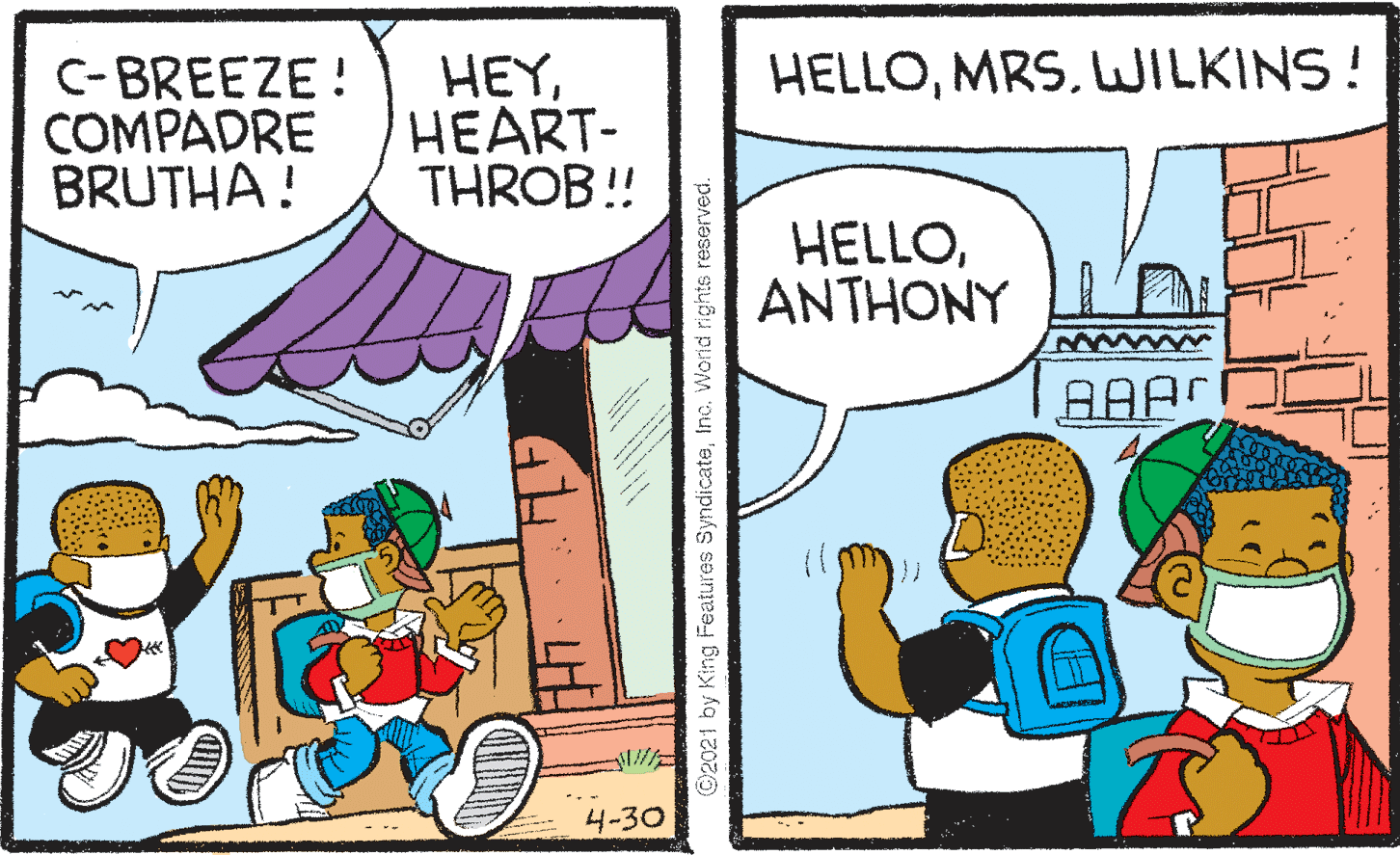 Parallel OCR: HELLOLILKINS! C- BREEZE! COMPADRE BRUTHA! HEYHEART- THROB! HELLOANTHONY AAA 4-30 ©2021 by King Features SyndicateInc. Worid rights reserved. HELLOLILKINS! C- BREEZE! COMPADRE BRUTHA! HEYHEART- THROB! HELLOANTHONY AAA 4-30 ©2021 by King Features SyndicateInc. Worid rights reserved.