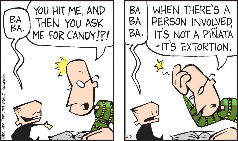 Interaction OCR: WHEN THERE'S A YOU HIT MEAND BA THEN YOU ASK BABA BA PERSON INVOLVEDBA. IT'S NOT A PIÑATA -IT'S EXTORTION. ME FOR CANDY!?! 4/2 Dist. King Features ©2021 Kovaleski WHEN THERE'S A YOU HIT MEAND BA THEN YOU ASK BABA BA PERSON INVOLVEDBA. IT'S NOT A PIÑATA -IT'S EXTORTION. ME FOR CANDY!?! 4/2 Dist. King Features ©2021 Kovaleski