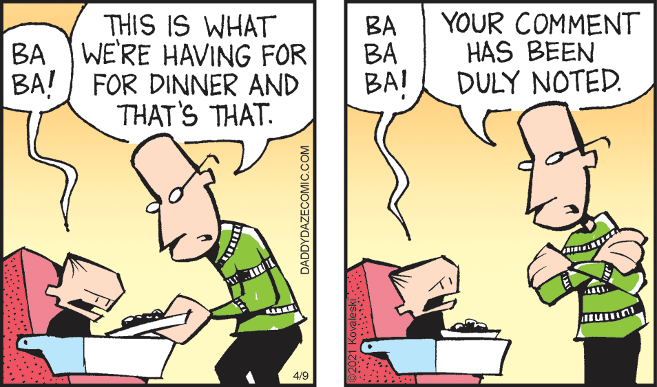 Happy OCR: THIS IS WHAT BA BA BAI YOUR COMMENT HAS BEEN DULY NOTED. BA WE'RE HAVING FOR BA! FOR DINNER AND THAT'S THAT. 4/9 DADDYDAZECOMIC.COM THIS IS WHAT BA BA BAI YOUR COMMENT HAS BEEN DULY NOTED. BA WE'RE HAVING FOR BA! FOR DINNER AND THAT'S THAT. 4/9 DADDYDAZECOMIC.COM