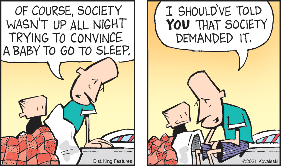 Line OCR: OF COURSESOCIETY WASN'T UP ALL NIGHT TRYING TO CONVINCE A BABY TO GO TO SLEEPI SHOULD'VE TOLD YOU THAT SOCIETY DEMANDED IT. Dist. King Features ©2021 Kovaleski OF COURSESOCIETY WASN'T UP ALL NIGHT TRYING TO CONVINCE A BABY TO GO TO SLEEPI SHOULD'VE TOLD YOU THAT SOCIETY DEMANDED IT. Dist. King Features ©2021 Kovaleski