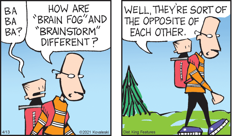 Gesture OCR: HOW ARE BRAIN FOG?AND BA?/ "BRAINSTORM" DIFFERENT? WELLTHEYRE SORT OF THE OPPOSITE OF EACH OTHER. BA ?? 4/13 ©2021 Kovaleski Dist. King Features HOW ARE BRAIN FOG?AND BA?/ "BRAINSTORM" DIFFERENT? WELLTHEYRE SORT OF THE OPPOSITE OF EACH OTHER. BA ?? 4/13 ©2021 Kovaleski Dist. King Features