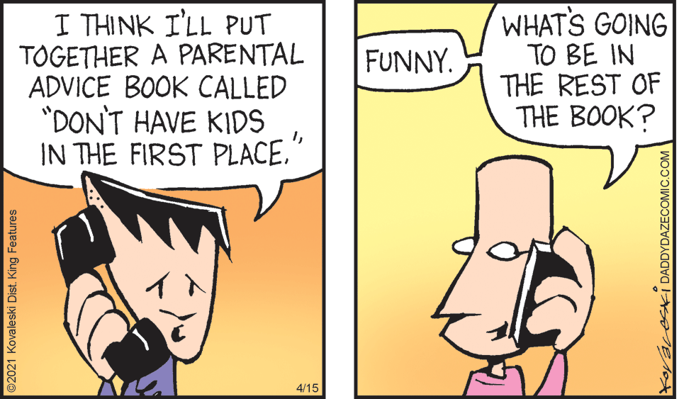 Art OCR: I THINK I'LL PUT TOGETHER A PARENTAL ADVICE BOOK CALLED *DON'T HAVE KIDS IN THE FIRST PLACEWHAT'S GOING TO BE IN THE REST OF THE BOOK? FUNNY. 4/15 ©2021 Kovaleski Dist. King Features KayaveskI DADDYDAZECOMIC.COM I THINK I'LL PUT TOGETHER A PARENTAL ADVICE BOOK CALLED *DON'T HAVE KIDS IN THE FIRST PLACEWHAT'S GOING TO BE IN THE REST OF THE BOOK? FUNNY. 4/15 ©2021 Kovaleski Dist. King Features KayaveskI DADDYDAZECOMIC.COM