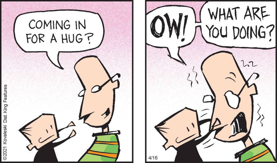 Gesture OCR: COMING IN FOR A HUG? OW! WHAT ARE !You DOING? 4/16 ©2021 Kovaleski Dist. King Features COMING IN FOR A HUG? OW! WHAT ARE !You DOING? 4/16 ©2021 Kovaleski Dist. King Features