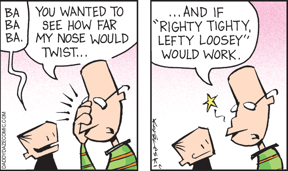 Font OCR: ... AND IF RIGHTY TIGHTYLEFTY LOOSEY" WOULD WORK. BA YOU WANTED TO BA SEE HOW FAR BA. MY NOSE WOULD TWIST... :- DADDYDAZECOMIC.COM ... AND IF RIGHTY TIGHTYLEFTY LOOSEY" WOULD WORK. BA YOU WANTED TO BA SEE HOW FAR BA. MY NOSE WOULD TWIST... :- DADDYDAZECOMIC.COM