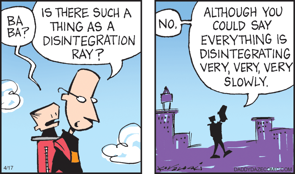 Interaction OCR: IS THERE SUCH A THING AS A DISINTEGRATION RAY? ALTHOUGH YOU COULD SAY EVERYTHING IS DISINTEGRATING VERYVERY SLOWLY. BA BA? NO. 4/17 DADDYDAZECOMIC.COM IS THERE SUCH A THING AS A DISINTEGRATION RAY? ALTHOUGH YOU COULD SAY EVERYTHING IS DISINTEGRATING VERYVERY SLOWLY. BA BA? NO. 4/17 DADDYDAZECOMIC.COM