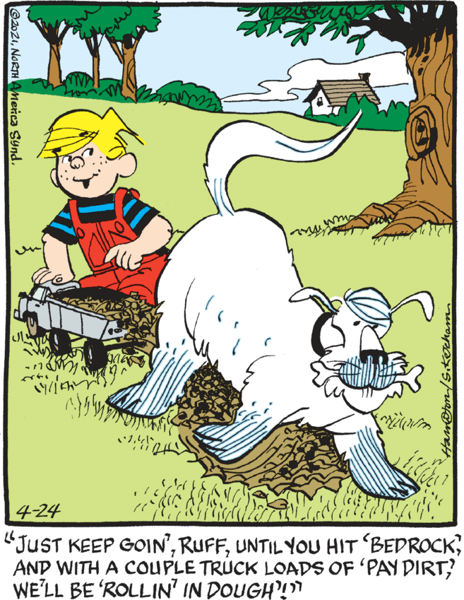 Grass OCR: 141 4-24 "JUST KEEP GOIN'AND WITH A COUPLE TRUCK LOADS OF 'PAY DIRT? WE'LL BE ROLLIN' IN DOUGH!" Ham@ton/s.kocham. ©2021NORTH AMenca Synd. 141 4-24 "JUST KEEP GOIN'UNTIL YOU HIT BEDROCKAND WITH A COUPLE TRUCK LOADS OF 'PAY DIRT? WE'LL BE ROLLIN' IN DOUGH!" Ham@ton/s.kocham. ©2021NORTH AMenca Synd.