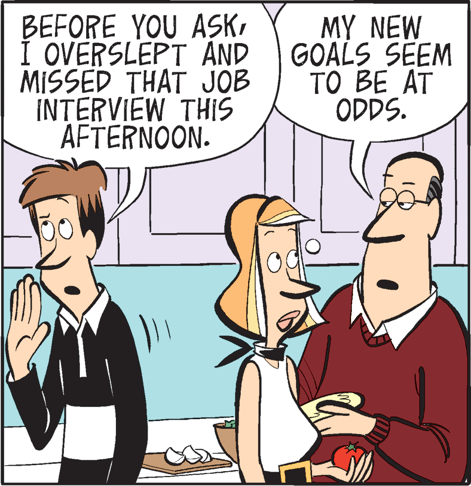 People OCR: BEFORE YOU ASKÍ OVERSLEPT AND MISSED THAT JOB INTERVIEW THIS AFTERNOON. MY NEW GOALS SEEM TO BE AT ODDS. BEFORE YOU ASKÍ OVERSLEPT AND MISSED THAT JOB INTERVIEW THIS AFTERNOON. MY NEW GOALS SEEM TO BE AT ODDS.