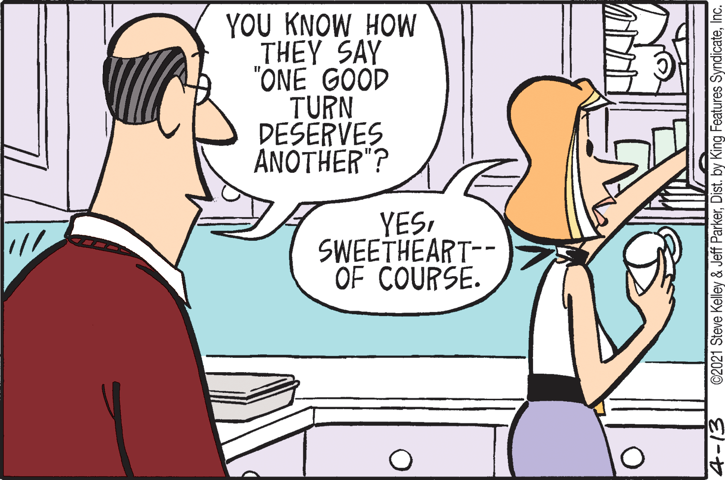 Finger OCR: YOU KNOW HOW THEY SAY "ONE GOOD TURN DESERVES ANOTHER"? YESSWEETHEART-- OF COURSE. ©2021 Steve Kelley & Jeff ParkerInc. YOU KNOW HOW THEY SAY "ONE GOOD TURN DESERVES ANOTHER"? YESSWEETHEART-- OF COURSE. ©2021 Steve Kelley & Jeff ParkerDist. by King Features Syndicate