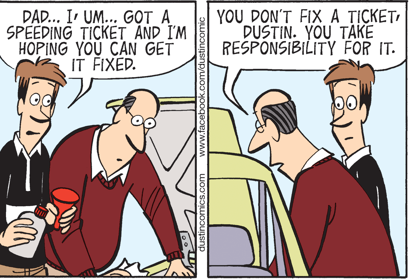 Interaction OCR: DAD... I UM... GOT A SPEEDING TICKET AND I'M HOPING YOU CAN GET IT FIXED. YOU DON'T FIX A TICKETDUSTIN. YOU TAKE RESPONSIBILITY FOR IT. dustincomics.com www.facebook.com/dustincomic DAD... I UM... GOT A SPEEDING TICKET AND I'M HOPING YOU CAN GET IT FIXED. YOU DON'T FIX A TICKETDUSTIN. YOU TAKE RESPONSIBILITY FOR IT. dustincomics.com www.facebook.com/dustincomic