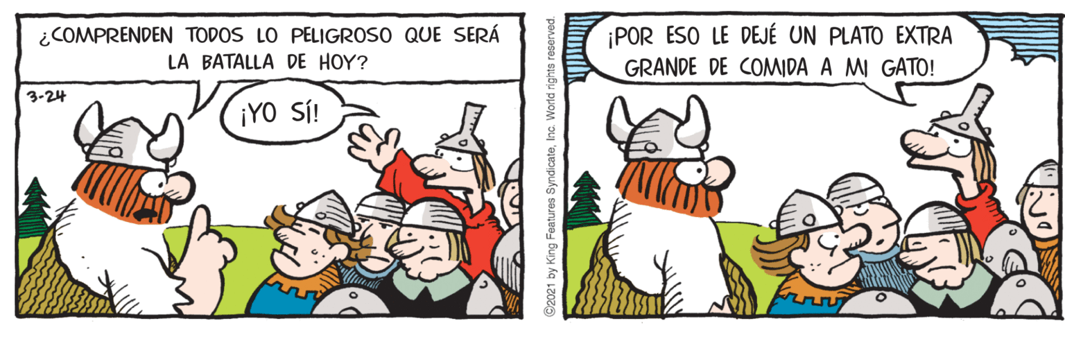 Art OCR: ¿COMPRENDEN TODOS LO PELIGROSO QUE SERÁ LA BATALLA DE HOY? ¡POR ESO LE DEJÉ UN PLATO EXTRA GRANDE DE COMWIDA A MI GATO! 3-24 ¡YO SÍ! ©2021 by King Features SyndicateInc. World rights reserved. ¿COMPRENDEN TODOS LO PELIGROSO QUE SERÁ LA BATALLA DE HOY? ¡POR ESO LE DEJÉ UN PLATO EXTRA GRANDE DE COMWIDA A MI GATO! 3-24 ¡YO SÍ! ©2021 by King Features SyndicateInc. World rights reserved.