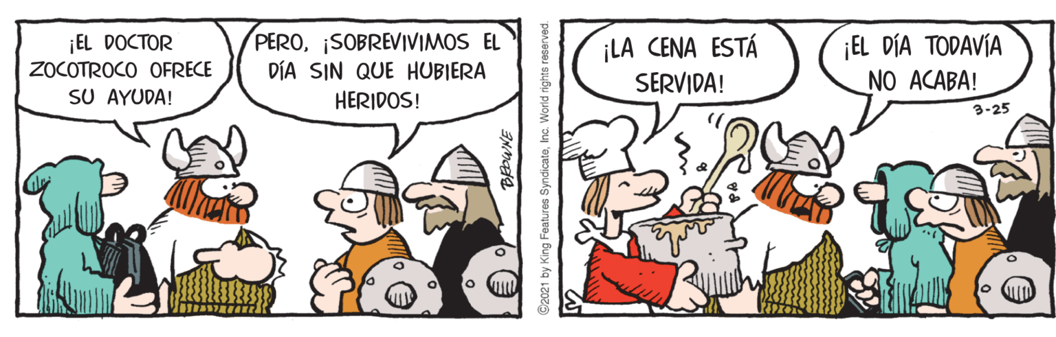 Humour OCR: ¡EL DOCTOR ZOCOTROCO OFRECE SU AYUDA! PEROSOBREVIVIMOS EL DÍA SIN QUE HUBIERA ¡LA CENA ESTÁ SERVIDA! ¡EL DÍA TODAVÍA NO ACABA! HERIDOS! 3-25 ©2021 by King Features SyndicateInc. World rights reserved. ¡EL DOCTOR ZOCOTROCO OFRECE SU AYUDA! PEROSOBREVIVIMOS EL DÍA SIN QUE HUBIERA ¡LA CENA ESTÁ SERVIDA! ¡EL DÍA TODAVÍA NO ACABA! HERIDOS! 3-25 ©2021 by King Features SyndicateInc. World rights reserved.