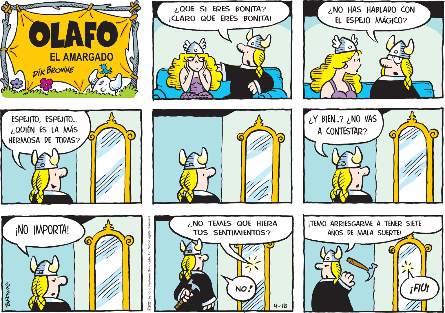 Yellow OCR: ¿QUE SI ERES BONITA? ¿NO HAS HABLADO CON EL ESPEJO MÁGICO? ¡CLARO QUE ERES BONITA! OLAFO EL AMARGADO pik BROWNE ESPEJITOESPEJITO. ¿QUIÉN ES LA MÁS HERMOSA DE TODAS? ¿Y BIEN.? ¿NO VAS A CONTESTAR? ¡NO IMPORTA! ¿NO TEMES QUE HIERA TUS SENTIMIENTOS? ¡TEMO ARRIESGARME A TENER SIETE AÑOS DE MALA SUERTE! NO! ¡FIU! 4-18 ¿QUE SI ERES BONITA? ¿NO HAS HABLADO CON EL ESPEJO MÁGICO? ¡CLARO QUE ERES BONITA! OLAFO EL AMARGADO pik BROWNE ESPEJITOESPEJITO. ¿QUIÉN ES LA MÁS HERMOSA DE TODAS? ¿Y BIEN.? ¿NO VAS A CONTESTAR? ¡NO IMPORTA! ¿NO TEMES QUE HIERA TUS SENTIMIENTOS? ¡TEMO ARRIESGARME A TENER SIETE AÑOS DE MALA SUERTE! NO! ¡FIU! 4-18