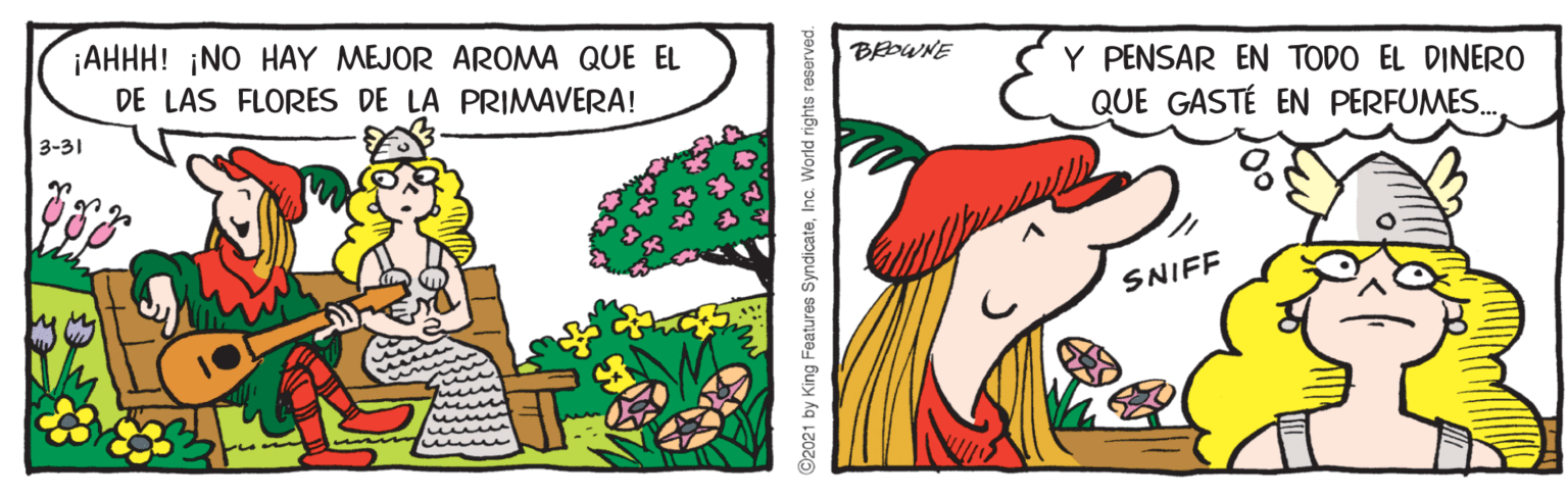 Adaptation OCR: ¡AHHH! ¡NO HAY MEJOR AROMA QUE EL DE LAS FLORES DE LA PRIMAVERA! BEOWNE Y PENSAR EN TODO EL DINERO QUE GASTÉ EN PERFUMES. 3-31 SNIFF ©2021 by King Features SyndicateInc. World rights reserved. ¡AHHH! ¡NO HAY MEJOR AROMA QUE EL DE LAS FLORES DE LA PRIMAVERA! BEOWNE Y PENSAR EN TODO EL DINERO QUE GASTÉ EN PERFUMES. 3-31 SNIFF ©2021 by King Features SyndicateInc. World rights reserved.