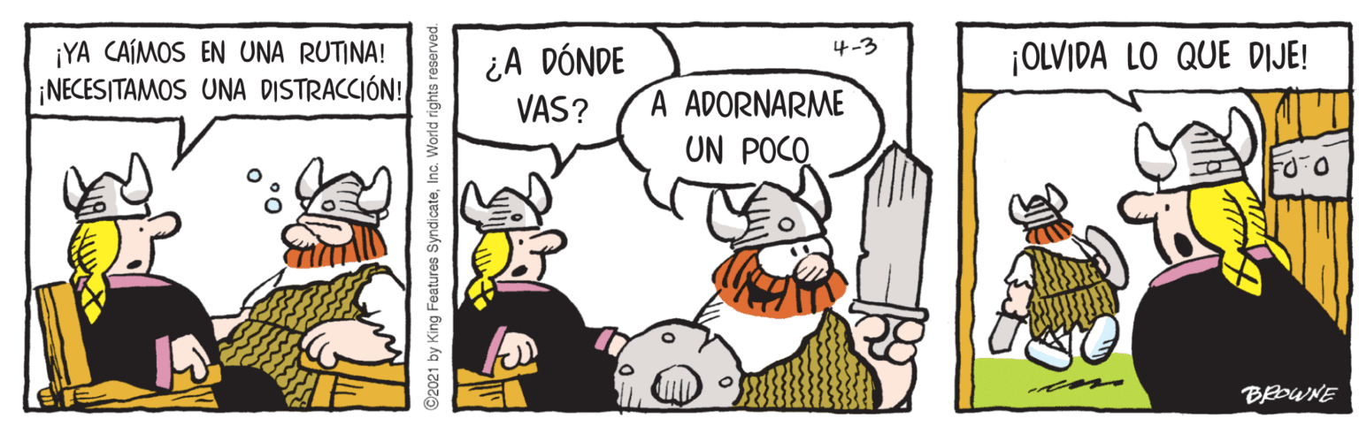 Happy OCR: ¿A DÓNDE VAS? 4-3 ¡YA CAÍMOS EN UNA RUTINA! ¡NECESITAMOS UNA DISTRACCIÓN! ¡OLVIDA LO QUE DIJE! A ADORNARME UN POCO BEOWNE ©2021 by King Features SyndicateInc. World rights reserved ¿A DÓNDE VAS? 4-3 ¡YA CAÍMOS EN UNA RUTINA! ¡NECESITAMOS UNA DISTRACCIÓN! ¡OLVIDA LO QUE DIJE! A ADORNARME UN POCO BEOWNE ©2021 by King Features SyndicateInc. World rights reserved