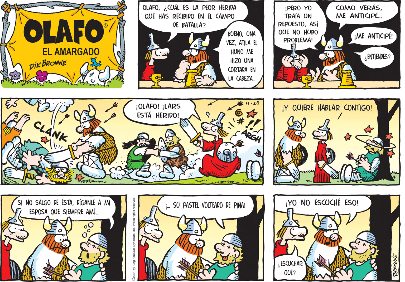 Line OCR: OLAFO¿CUÁL ES LA PEOR HERIDA QUE HAS RECIBIDO EN EL CAMPO COMO VERÁSME ANTICIPÉ. OLAFO ¡PERO YO TRAÍA UN REPUESTOASÍ QUE NO HUBO DE BATALLA? BUENOUNA ME ANTICIPÉ! VEZATILA EL PROBLEMA! EL AMARGADO HUNO ME ¿ ENTIENDES? HIZO UNA DIK BROWNE CORTADA EN LA CABEZA. ¡OLAFO! ¡LARS ESTÁ HERIDO! ¡Y QUIERE HABLAR CONTIGO! CLANK SI NO SALGO DE ÉSTADÍGANLE A M ESPOSA QUE SIEMPRE AMÉ. i- SU PASTEL VOLTEADO DE PIÑA! ¡YO NO ESCUCHÉ ESO! ¿ESCUCHAR QUÉ? 2021 by King Features SyndicateInc W OLAFO¿CUÁL ES LA PEOR HERIDA QUE HAS RECIBIDO EN EL CAMPO COMO VERÁSME ANTICIPÉ. OLAFO ¡PERO YO TRAÍA UN REPUESTOASÍ QUE NO HUBO DE BATALLA? BUENOUNA ME ANTICIPÉ! VEZATILA EL PROBLEMA! EL AMARGADO HUNO ME ¿ ENTIENDES? HIZO UNA DIK BROWNE CORTADA EN LA CABEZA. ¡OLAFO! ¡LARS ESTÁ HERIDO! ¡Y QUIERE HABLAR CONTIGO! CLANK SI NO SALGO DE ÉSTADÍGANLE A M ESPOSA QUE SIEMPRE AMÉ. i- SU PASTEL VOLTEADO DE PIÑA! ¡YO NO ESCUCHÉ ESO! ¿ESCUCHAR QUÉ? 2021 by King Features SyndicateInc W