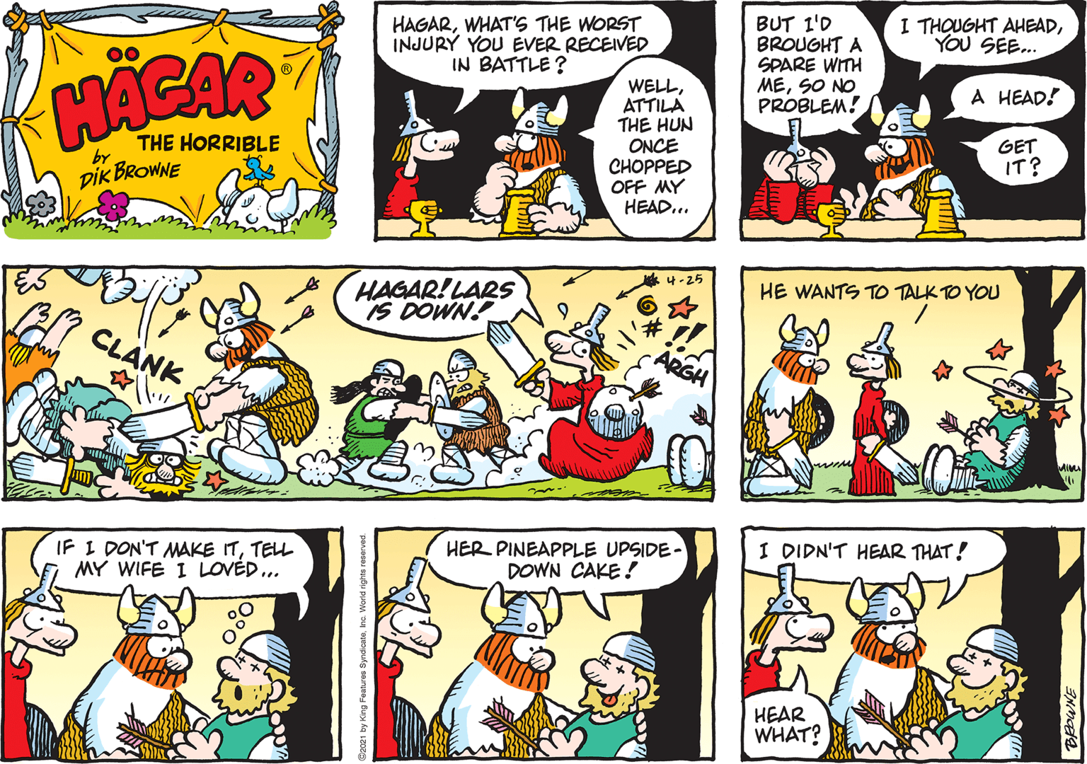 Comic book OCR: HAGARWHAT'S THE WORST INJURY YOU EVER RECEIVED IN BATTLE ? BUT 1'D BROUGHT A SPARE WITH MESO NO PROBLEM! I THOUGHT AHEADYOU SEE.. 00 HACAR WELLATTILA THE HUN ONCE CHOPPED OFF MY HEAD... A HEAD! THE HORRIBLE GET by DIK BROWNE IT? HAGAR! LARS IS DOWN!?-25 HE WANTS TO TALK TO YOU CLANK IF I DON'T MAKE ITTELL MY WIFE I LOVÉD.. HER PINEAPPLE UPSIDE- DOWN CAKE! I DIDN'T HEAR THAT! HEAR WHAT? HAGARWHAT'S THE WORST INJURY YOU EVER RECEIVED IN BATTLE ? BUT 1'D BROUGHT A SPARE WITH MESO NO PROBLEM! I THOUGHT AHEADYOU SEE.. 00 HACAR WELLATTILA THE HUN ONCE CHOPPED OFF MY HEAD... A HEAD! THE HORRIBLE GET by DIK BROWNE IT? HAGAR! LARS IS DOWN!? -25 HE WANTS TO TALK TO YOU CLANK IF I DON'T MAKE ITTELL MY WIFE I LOVÉD.. HER PINEAPPLE UPSIDE- DOWN CAKE! I DIDN'T HEAR THAT! HEAR WHAT?