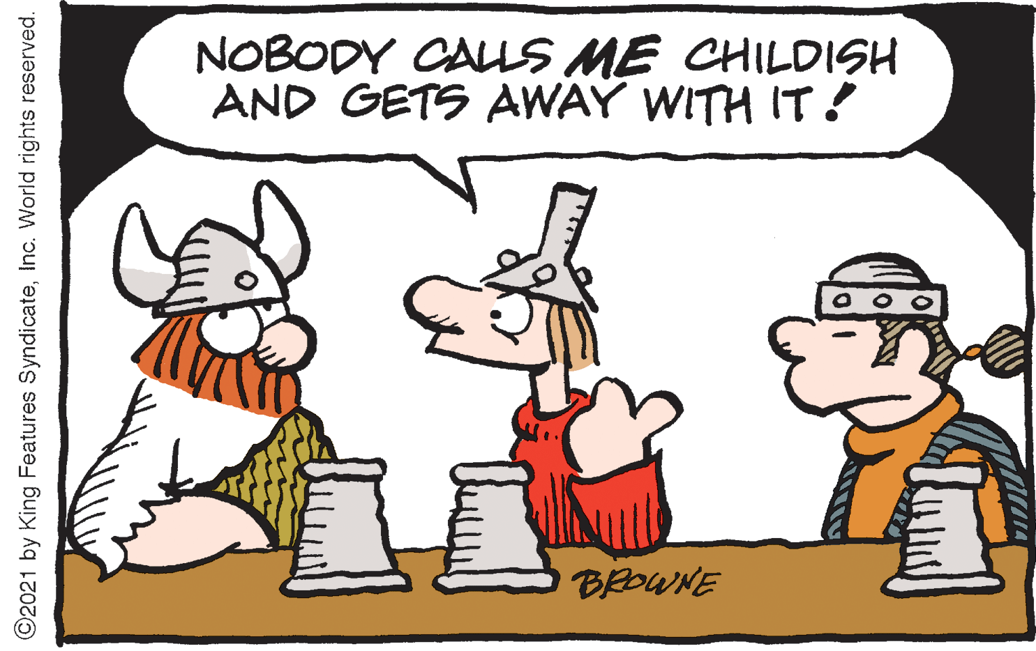 Happy OCR: NOBODY CALLS ME CHILDISH AND GETS AWAY WITH IT! BROWNE ©2021 by King Features SyndicateInc. World rights reserved. NOBODY CALLS ME CHILDISH AND GETS AWAY WITH IT! BROWNE ©2021 by King Features SyndicateInc. World rights reserved.