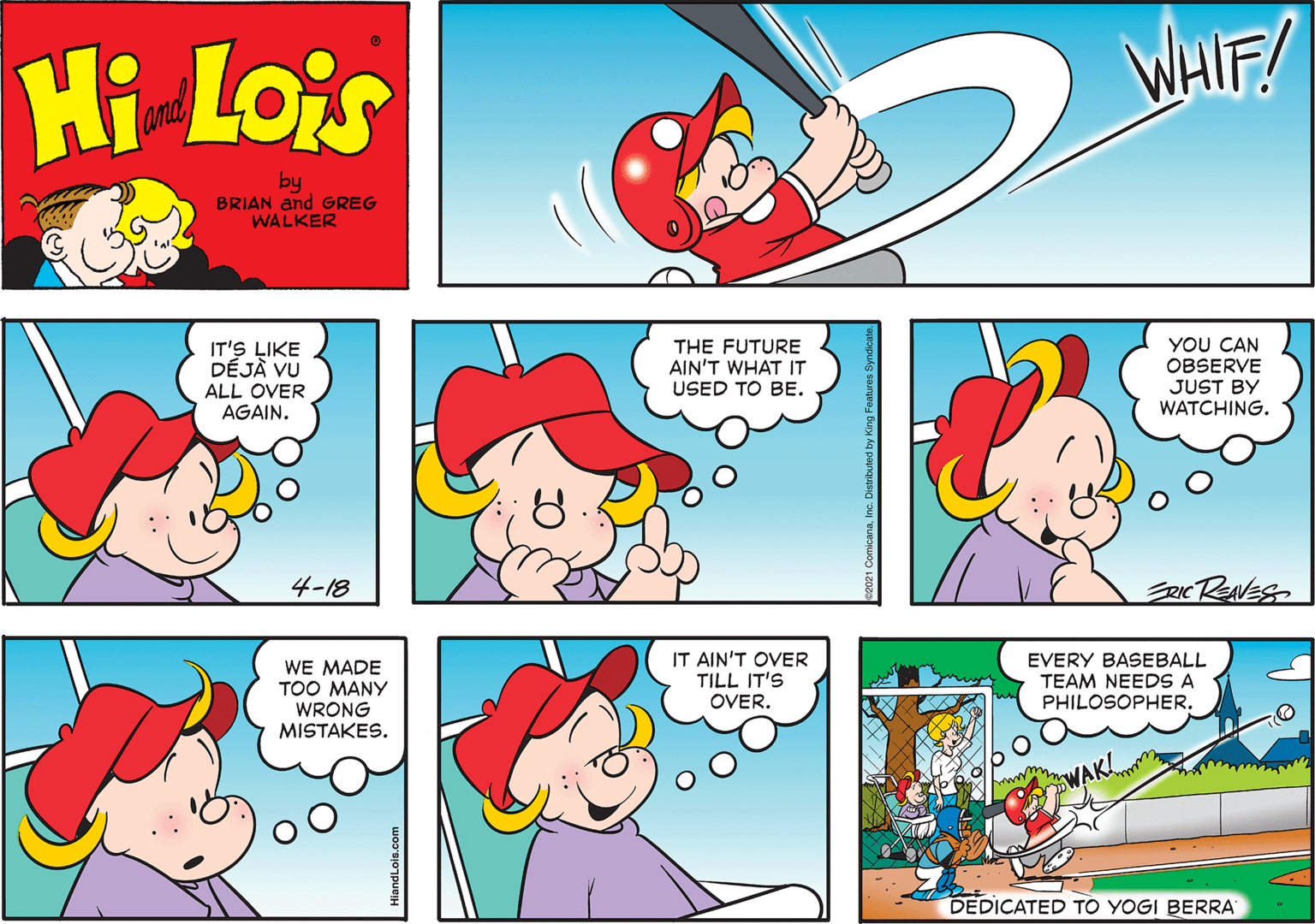 Rectangle OCR: Hi Lois WHIF! and by BRIAN and GREG WALKER THE FUTURE AIN'T WHAT IT USED TO BE. YOU CAN OBSERVE JUST BY WATCHING. IT'S LIKE DÉJÀ VU ALL OVER AGAIN. 4-18 RICREANES WE MADE TOO MANY WRONG MISTAKES. IT AIN'T OVER TILL IT'S OVER. EVERY BASEBALL TEAM NEEDS A PHILOSOPHER. www WAK! DEDICATED TÓ YOGI BERRA ComicanaInc. Distnibuted by K Hi Lois WHIF! and by BRIAN and GREG WALKER THE FUTURE AIN'T WHAT IT USED TO BE. YOU CAN OBSERVE JUST BY WATCHING. IT'S LIKE DÉJÀ VU ALL OVER AGAIN. 4-18 RICREANES WE MADE TOO MANY WRONG MISTAKES. IT AIN'T OVER TILL IT'S OVER. EVERY BASEBALL TEAM NEEDS A PHILOSOPHER. www WAK! DEDICATED TÓ YOGI BERRA ComicanaInc. Distnibuted by K