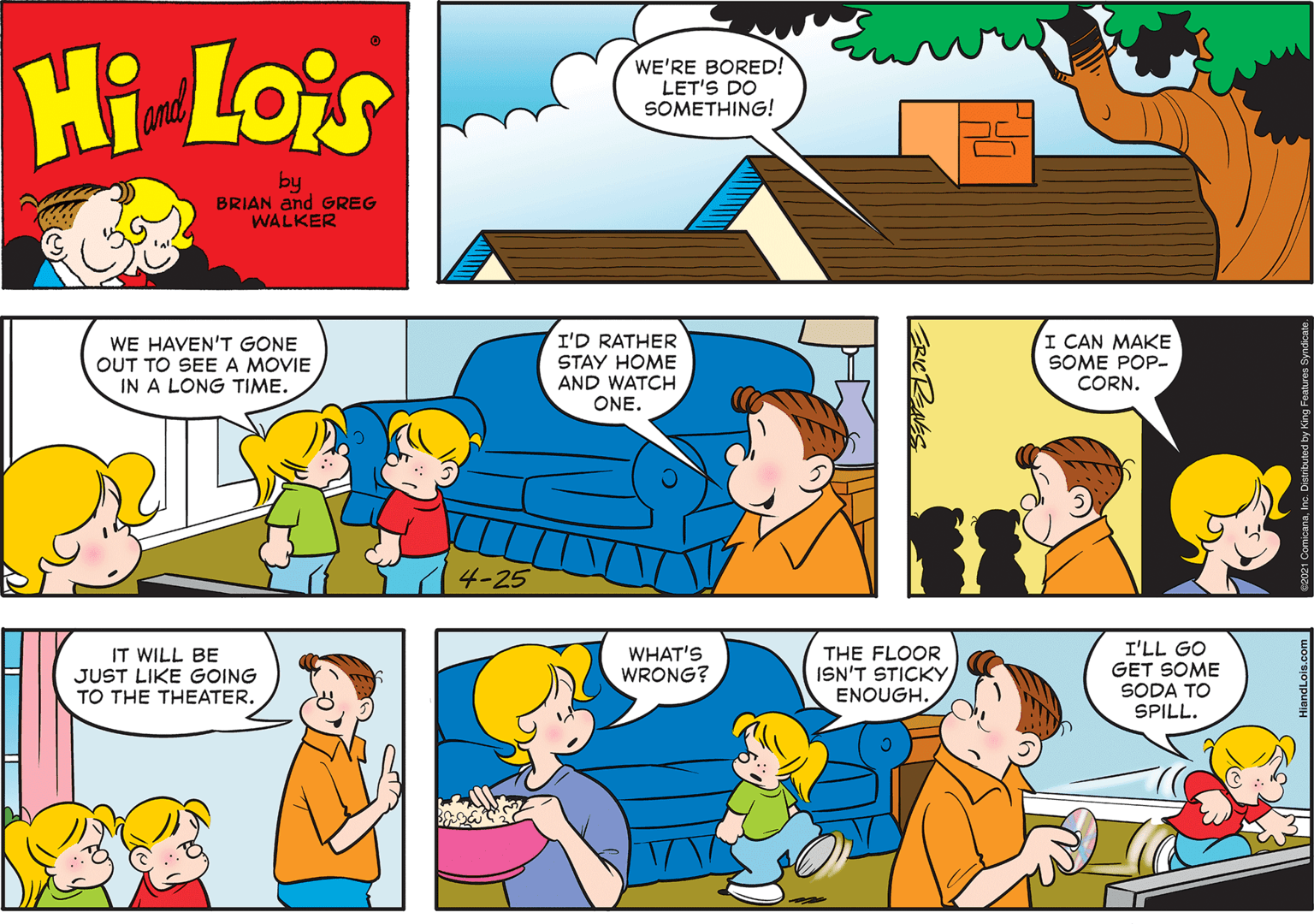 Blue OCR: Hi Lois WE'RE BORED! LET'S DO SOMETHING! amd by BRIAN and GREG WALKER WE HAVEN'T GONE OUT TO SEEA MOVIE IN A LONG TIME. I'D RATHER STAY HOME AND WATCH ONE. I CAN MAKE SOME POP- CORN. 4-25 I'LL GO GET SOME SODA TO SPILL. IT WILL BE JUST LIKE GOING TO THE THEATER. WHAT'S WRONG? THE FLOOR ISN'T STICKY ENOUGH. Hi Lois WE'RE BORED! LET'S DO SOMETHING! amd by BRIAN and GREG WALKER WE HAVEN'T GONE OUT TO SEEA MOVIE IN A LONG TIME. I'D RATHER STAY HOME AND WATCH ONE. I CAN MAKE SOME POP- CORN. 4-25 I'LL GO GET SOME SODA TO SPILL. IT WILL BE JUST LIKE GOING TO THE THEATER. WHAT'S WRONG? THE FLOOR ISN'T STICKY ENOUGH.