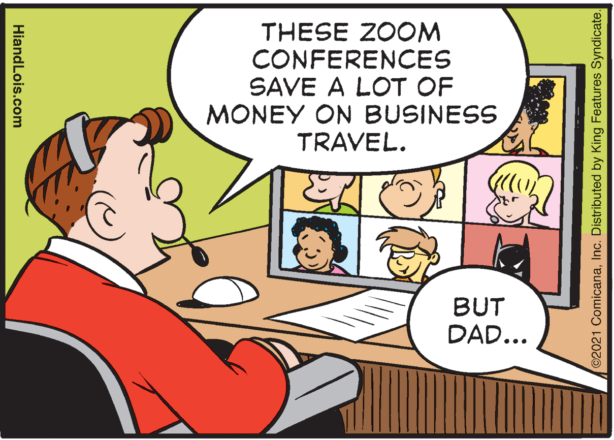 Rectangle OCR: THESE ZOOM CONFERENCES SAVE A LOT OF MONEY ON BUSINESS TRAVEL. BUT DAD... ©2021 ComicanaInc. Distributed by King Features Syndicate. HiandLois.com THESE ZOOM CONFERENCES SAVE A LOT OF MONEY ON BUSINESS TRAVEL. BUT DAD... ©2021 ComicanaInc. Distributed by King Features Syndicate. HiandLois.com