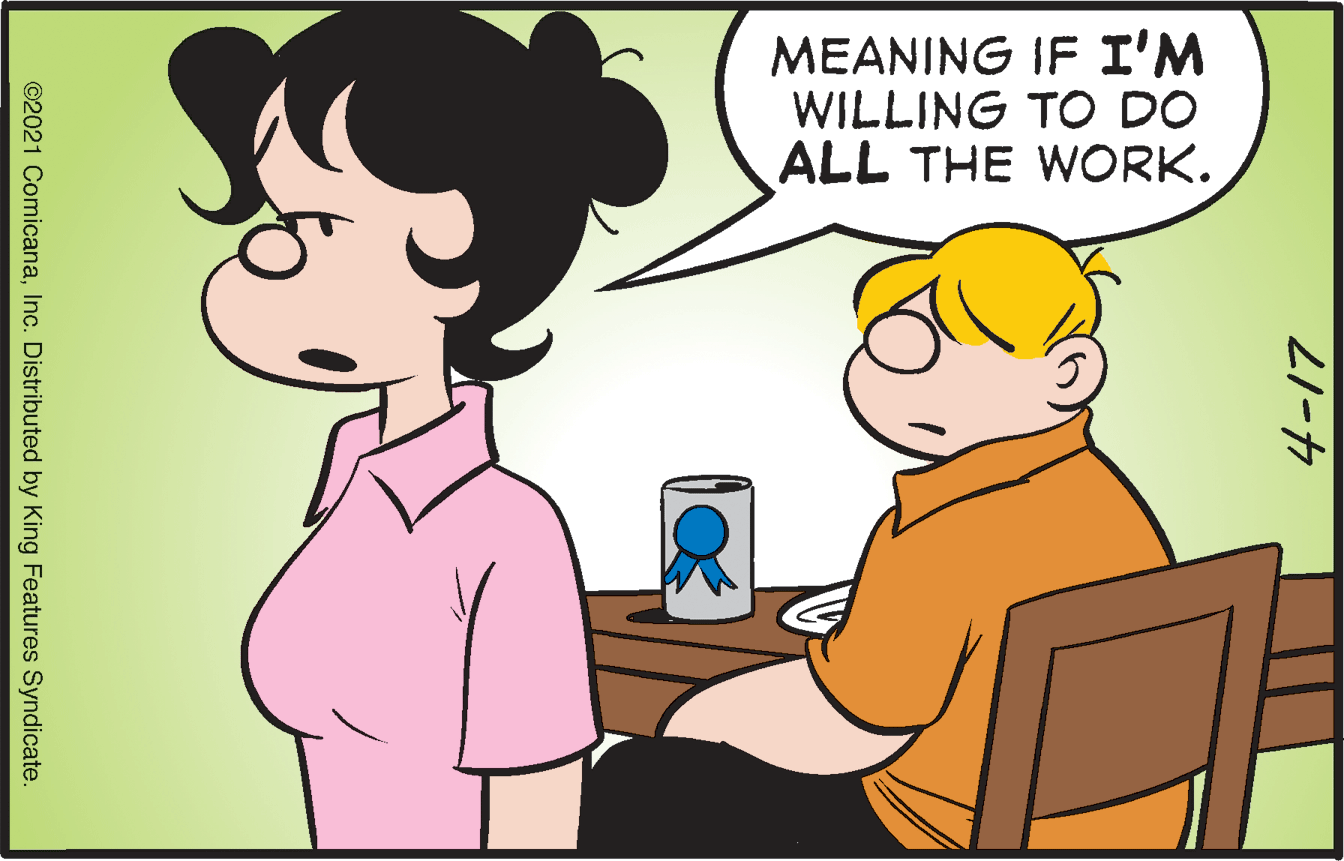 Interaction OCR: MEANING IF I'M WILLING TO DO ALL THE WORK. 21-7 ©2021 ComicanaInc. Distributed by King Features Syndicate. MEANING IF I'M WILLING TO DO ALL THE WORK. 21-7 ©2021 ComicanaInc. Distributed by King Features Syndicate.